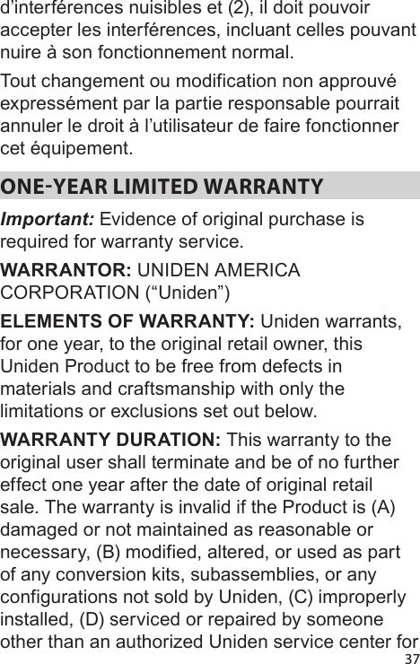 37d’interférences nuisibles et (2), il doit pouvoir accepter les interférences, incluant celles pouvant nuire à son fonctionnement normal.Tout changement ou modification non approuvé expressément par la partie responsable pourrait annuler le droit à l’utilisateur de faire fonctionner cet équipement.ONEYEAR LIMITED WARRANTY Important: Evidence of original purchase is required for warranty service. WARRANTOR: UNIDEN AMERICA CORPORATION (“Uniden”) ELEMENTS OF WARRANTY: Uniden warrants, for one year, to the original retail owner, this Uniden Product to be free from defects in materials and craftsmanship with only the limitations or exclusions set out below. WARRANTY DURATION: This warranty to the original user shall terminate and be of no further effect one year after the date of original retail sale. The warranty is invalid if the Product is (A) damaged or not maintained as reasonable or necessary, (B) modified, altered, or used as part of any conversion kits, subassemblies, or any configurations not sold by Uniden, (C) improperly installed, (D) serviced or repaired by someone other than an authorized Uniden service center for 
