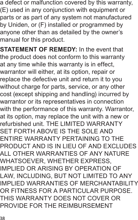 38a defect or malfunction covered by this warranty, (E) used in any conjunction with equipment or parts or as part of any system not manufactured by Uniden, or (F) installed or programmed by anyone other than as detailed by the owner’s manual for this product. STATEMENT OF REMEDY: In the event that the product does not conform to this warranty at any time while this warranty is in effect, warrantor will either, at its option, repair or replace the defective unit and return it to you without charge for parts, service, or any other cost (except shipping and handling) incurred by warrantor or its representatives in connection with the performance of this warranty. Warrantor, at its option, may replace the unit with a new or refurbished unit. THE LIMITED WARRANTY SET FORTH ABOVE IS THE SOLE AND ENTIRE WARRANTY PERTAINING TO THE PRODUCT AND IS IN LIEU OF AND EXCLUDES ALL OTHER WARRANTIES OF ANY NATURE WHATSOEVER, WHETHER EXPRESS, IMPLIED OR ARISING BY OPERATION OF LAW, INCLUDING, BUT NOT LIMITED TO ANY IMPLIED WARRANTIES OF MERCHANTABILITY OR FITNESS FOR A PARTICULAR PURPOSE. THIS WARRANTY DOES NOT COVER OR PROVIDE FOR THE REIMBURSEMENT 