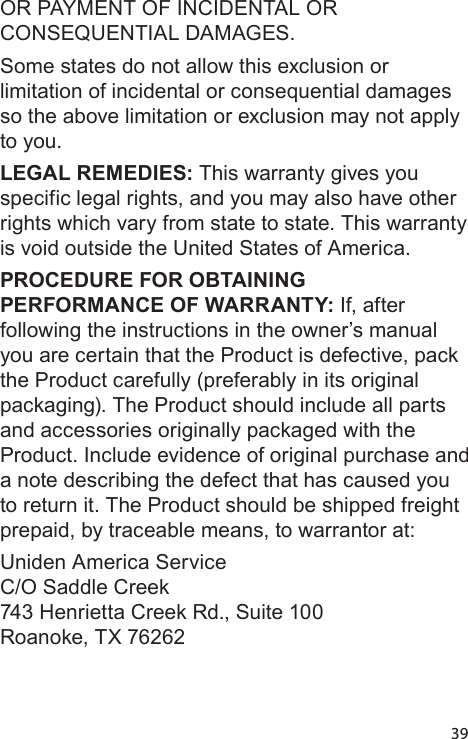 39OR PAYMENT OF INCIDENTAL OR CONSEQUENTIAL DAMAGES. Some states do not allow this exclusion or limitation of incidental or consequential damages so the above limitation or exclusion may not apply to you. LEGAL REMEDIES: This warranty gives you specific legal rights, and you may also have other rights which vary from state to state. This warranty is void outside the United States of America. PROCEDURE FOR OBTAINING PERFORMANCE OF WARRANTY: If, after following the instructions in the owner’s manual you are certain that the Product is defective, pack the Product carefully (preferably in its original packaging). The Product should include all parts and accessories originally packaged with the Product. Include evidence of original purchase and a note describing the defect that has caused you to return it. The Product should be shipped freight prepaid, by traceable means, to warrantor at: Uniden America Service  C/O Saddle Creek 743 Henrietta Creek Rd., Suite 100 Roanoke, TX 76262 