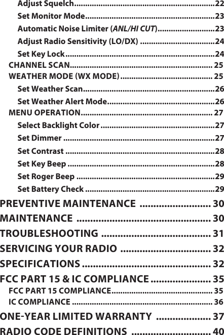 Adjust Squelch ................................................................ 22Set Monitor Mode ........................................................... 23Automatic Noise Limiter (ANL/HI CUT) .......................... 23Adjust Radio Sensitivity (LO/DX) ..................................24Set Key Lock ....................................................................24CHANNEL SCAN................................................................. 25WEATHER MODE WX MODE .......................................... 25Set Weather Scan ............................................................ 26Set Weather Alert Mode ................................................. 26MENU OPERATION ............................................................ 27Select Backlight Color ....................................................27Set Dimmer .....................................................................27Set Contrast ....................................................................28Set Key Beep ...................................................................28Set Roger Beep ...............................................................29Set Battery Check ...........................................................29PREVENTIVE MAINTENANCE  .......................... 30MAINTENANCE  ................................................. 30TROUBLESHOOTING  ........................................ 31SERVICING YOUR RADIO  ................................. 32SPECIFICATIONS ............................................... 32FCC PART 15 &amp; IC COMPLIANCE ...................... 35FCC PART 15 COMPLIANCE .............................................. 35IC COMPLIANCE ................................................................ 36ONEYEAR LIMITED WARRANTY  .................... 37RADIO CODE DEFINITIONS  ............................. 40