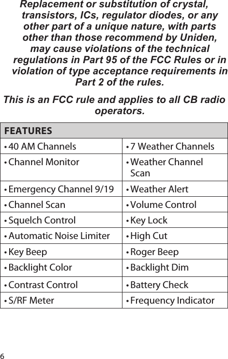 6Replacement or substitution of crystal, transistors, ICs, regulator diodes, or any other part of a unique nature, with parts other than those recommend by Uniden, may cause violations of the technical regulations in Part 95 of the FCC Rules or in violation of type acceptance requirements in Part 2 of the rules. This is an FCC rule and applies to all CB radio operators. FEATURES• 40 AM Channels • 7 Weather Channels• Channel Monitor • Weather Channel Scan• Emergency Channel 9/19 • Weather Alert• Channel Scan • Volume Control• Squelch Control • Key Lock• Automatic Noise Limiter • High Cut• Key Beep • Roger Beep• Backlight Color • Backlight Dim• Contrast Control • Battery Check• S/RF Meter • Frequency Indicator