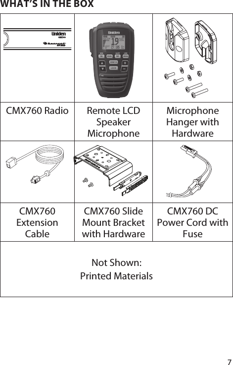 7WHAT’S IN THE BOX  CMX760 Radio Remote LCD Speaker MicrophoneMicrophone Hanger with HardwareCMX760 Extension CableCMX760 Slide Mount Bracket with HardwareCMX760 DC Power Cord with FuseNot Shown:Printed Materials