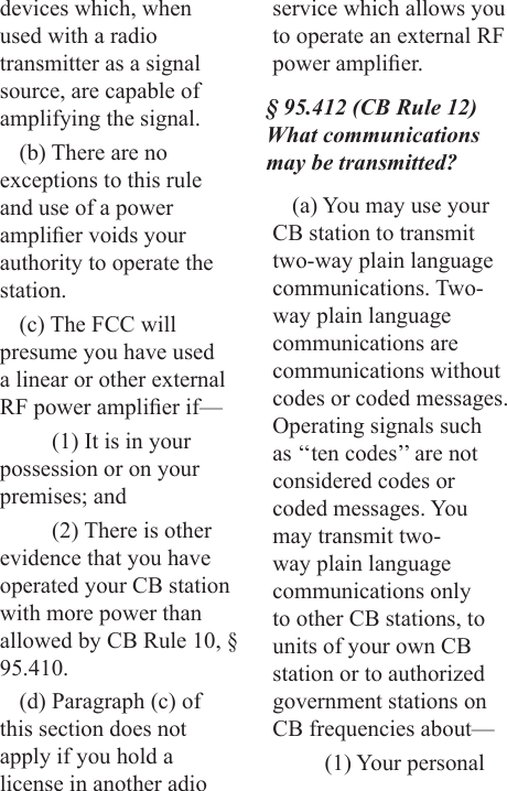 devices which, when used with a radio transmitter as a signal source, are capable of amplifying the signal.(b) There are no exceptions to this rule and use of a power amplier voids your authority to operate the station.(c) The FCC will presume you have used a linear or other external RF power amplier if—(1) It is in your possession or on your premises; and(2) There is other evidence that you have operated your CB station with more power than allowed by CB Rule 10, § 95.410.(d) Paragraph (c) of this section does not apply if you hold a license in another adio service which allows you to operate an external RF power amplier.§ 95.412 (CB Rule 12) What communications may be transmitted?(a) You may use your CB station to transmit two-way plain language  communications. Two-way plain language communications are communications without codes or coded messages. Operating signals such as ‘‘ten codes’’ are not considered codes or coded messages. You may transmit two-way plain language communications only to other CB stations, to units of your own CB station or to authorized government stations on CB frequencies about—(1) Your personal 