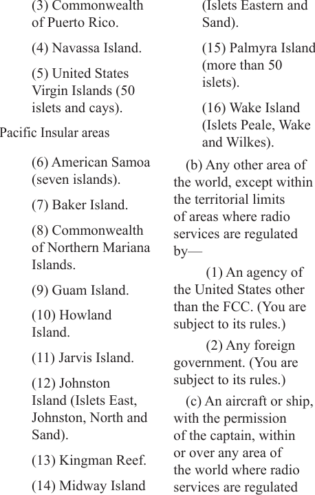 (3) Commonwealth of Puerto Rico.(4) Navassa Island.(5) United States Virgin Islands (50 islets and cays).Pacific Insular areas(6) American Samoa (seven islands).(7) Baker Island.(8) Commonwealth of Northern Mariana Islands.(9) Guam Island.(10) Howland Island.(11) Jarvis Island.(12) Johnston Island (Islets East, Johnston, North and Sand).(13) Kingman Reef.(14) Midway Island (Islets Eastern and Sand).(15) Palmyra Island (more than 50 islets).(16) Wake Island (Islets Peale, Wake and Wilkes).(b) Any other area of the world, except within the territorial limits of areas where radio services are regulated by—(1) An agency of the United States other than the FCC. (You are subject to its rules.)(2) Any foreign government. (You are subject to its rules.)(c) An aircraft or ship, with the permission of the captain, within or over any area of the world where radio services are regulated 