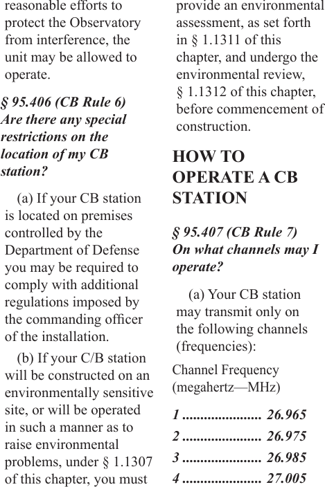 reasonable efforts to protect the Observatory from interference, the unit may be allowed to operate.§ 95.406 (CB Rule 6) Are there any special restrictions on the location of my CB station?(a) If your CB station is located on premises controlled by the Department of Defense you may be required to comply with additional regulations imposed by the commanding ofcer of the installation.(b) If your C/B station will be constructed on an environmentally sensitive site, or will be operated in such a manner as to raise environmental problems, under § 1.1307 of this chapter, you must provide an environmental assessment, as set forth in § 1.1311 of this chapter, and undergo the environmental review, § 1.1312 of this chapter, before commencement of construction.HOW TO OPERATE A CB STATION§ 95.407 (CB Rule 7) On what channels may I operate?(a) Your CB station may transmit only on the following channels (frequencies):Channel Frequency (megahertz—MHz)1 ...................... 26.9652 ...................... 26.9753 ...................... 26.9854 ...................... 27.005