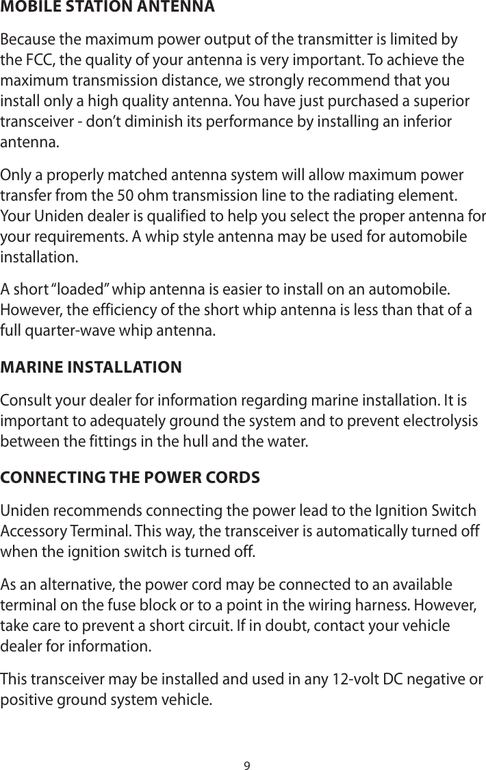 9MOBILE STATION ANTENNABecause the maximum power output of the transmitter is limited by the FCC, the quality of your antenna is very important. To achieve the maximum transmission distance, we strongly recommend that you install only a high quality antenna. You have just purchased a superior transceiver - don’t diminish its performance by installing an inferior antenna.Only a properly matched antenna system will allow maximum power transfer from the 50 ohm transmission line to the radiating element.Your Uniden dealer is qualified to help you select the proper antenna for your requirements. A whip style antenna may be used for automobile installation.A short “loaded” whip antenna is easier to install on an automobile. However, the efficiency of the short whip antenna is less than that of a full quarter-wave whip antenna.MARINE INSTALLATIONConsult your dealer for information regarding marine installation. It is important to adequately ground the system and to prevent electrolysis between the fittings in the hull and the water.CONNECTING THE POWER CORDSUniden recommends connecting the power lead to the Ignition Switch Accessory Terminal. This way, the transceiver is automatically turned off when the ignition switch is turned off. As an alternative, the power cord may be connected to an available terminal on the fuse block or to a point in the wiring harness. However, take care to prevent a short circuit. If in doubt, contact your vehicle dealer for information. This transceiver may be installed and used in any 12-volt DC negative or positive ground system vehicle.