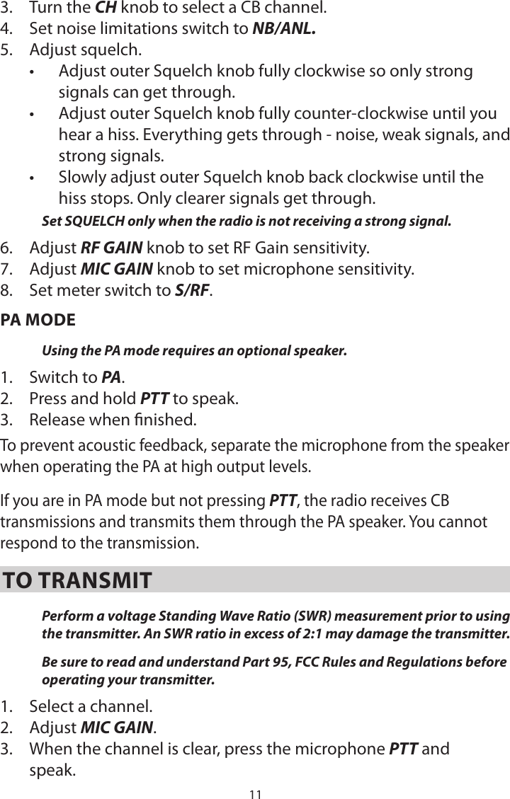 113.  Turn the CH knob to select a CB channel.4.  Set noise limitations switch to NB/ANL.5.  Adjust squelch.•  Adjust outer Squelch knob fully clockwise so only strong signals can get through.   •  Adjust outer Squelch knob fully counter-clockwise until you hear a hiss. Everything gets through - noise, weak signals, and strong signals.•  Slowly adjust outer Squelch knob back clockwise until the hiss stops. Only clearer signals get through.Set SQUELCH only when the radio is not receiving a strong signal.6.  Adjust RF GAIN knob to set RF Gain sensitivity.7.  Adjust MIC GAIN knob to set microphone sensitivity.8.  Set meter switch to S/RF.PA MODEUsing the PA mode requires an optional speaker. 1.  Switch to PA. 2.  Press and hold PTT to speak.3.  Release when nished. To prevent acoustic feedback, separate the microphone from the speaker when operating the PA at high output levels.If you are in PA mode but not pressing PTT, the radio receives CB transmissions and transmits them through the PA speaker. You cannot respond to the transmission.TO TRANSMITPerform a voltage Standing Wave Ratio (SWR) measurement prior to using the transmitter. An SWR ratio in excess of 2:1 may damage the transmitter.Be sure to read and understand Part 95, FCC Rules and Regulations before operating your transmitter.1.  Select a channel.2.  Adjust MIC GAIN.3.  When the channel is clear, press the microphone PTT and speak.  