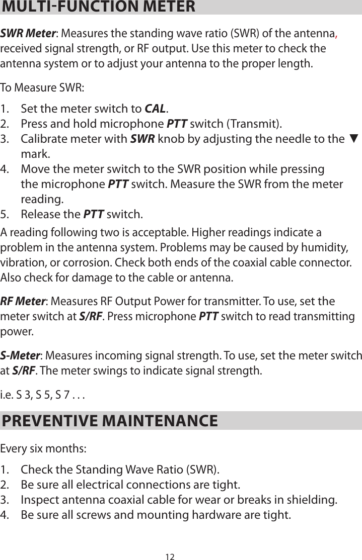 12MULTI-FUNCTION METERSWR Meter: Measures the standing wave ratio (SWR) of the antenna, received signal strength, or RF output. Use this meter to check the antenna system or to adjust your antenna to the proper length.To Measure SWR:1.  Set the meter switch to CAL.2.  Press and hold microphone PTT switch (Transmit).3.  Calibrate meter with SWR knob by adjusting the needle to the ▼ mark.4.  Move the meter switch to the SWR position while pressing the microphone PTT switch. Measure the SWR from the meter reading.5.  Release the PTT switch.A reading following two is acceptable. Higher readings indicate a problem in the antenna system. Problems may be caused by humidity, vibration, or corrosion. Check both ends of the coaxial cable connector. Also check for damage to the cable or antenna.RF Meter: Measures RF Output Power for transmitter. To use, set the meter switch at S/RF. Press microphone PTT switch to read transmitting power.S-Meter: Measures incoming signal strength. To use, set the meter switch at S/RF. The meter swings to indicate signal strength.i.e. S 3, S 5, S 7 . . .PREVENTIVE MAINTENANCEEvery six months:1.  Check the Standing Wave Ratio (SWR).2.  Be sure all electrical connections are tight.3.  Inspect antenna coaxial cable for wear or breaks in shielding.4.  Be sure all screws and mounting hardware are tight.