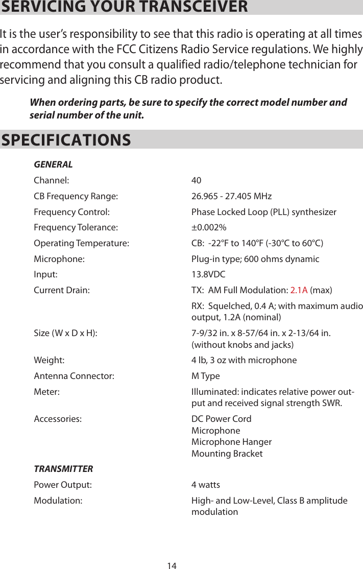 14SERVICING YOUR TRANSCEIVER It is the user’s responsibility to see that this radio is operating at all times in accordance with the FCC Citizens Radio Service regulations. We highly recommend that you consult a qualified radio/telephone technician for servicing and aligning this CB radio product. When ordering parts, be sure to specify the correct model number and serial number of the unit. SPECIFICATIONSGENERALChannel: 40CB Frequency Range: 26.965 - 27.405 MHzFrequency Control: Phase Locked Loop (PLL) synthesizerFrequency Tolerance: ±0.002%Operating Temperature: CB:  -22°F to 140°F (-30°C to 60°C)Microphone: Plug-in type; 600 ohms dynamicInput: 13.8VDCCurrent Drain: TX:  AM Full Modulation: 2.1A (max)RX:  Squelched, 0.4 A; with maximum audio  output, 1.2A (nominal)Size (W x D x H):  7-9/32 in. x 8-57/64 in. x 2-13/64 in. (without knobs and jacks)Weight: 4 lb, 3 oz with microphoneAntenna Connector: M TypeMeter: Illuminated: indicates relative power out-put and received signal strength SWR.Accessories:  DC Power Cord Microphone Microphone HangerMounting BracketTRANSMITTERPower Output: 4 wattsModulation:  High- and Low-Level, Class B amplitude modulation