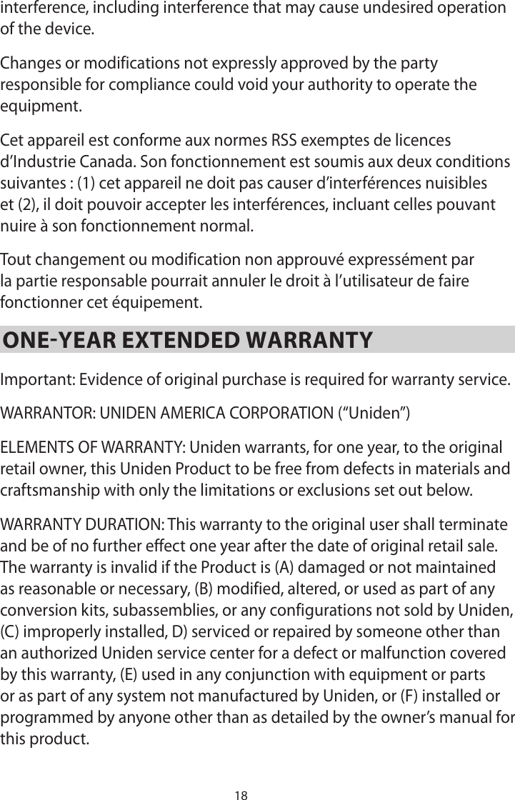 18interference, including interference that may cause undesired operation of the device.Changes or modifications not expressly approved by the party responsible for compliance could void your authority to operate the equipment.Cet appareil est conforme aux normes RSS exemptes de licences d’Industrie Canada. Son fonctionnement est soumis aux deux conditions suivantes : (1) cet appareil ne doit pas causer d’interférences nuisibles et (2), il doit pouvoir accepter les interférences, incluant celles pouvant nuire à son fonctionnement normal.Tout changement ou modification non approuvé expressément par la partie responsable pourrait annuler le droit à l’utilisateur de faire fonctionner cet équipement.ONE-YEAR EXTENDED WARRANTYImportant: Evidence of original purchase is required for warranty service.WARRANTOR: UNIDEN AMERICA CORPORATION (“Uniden”)ELEMENTS OF WARRANTY: Uniden warrants, for one year, to the original retail owner, this Uniden Product to be free from defects in materials and craftsmanship with only the limitations or exclusions set out below.WARRANTY DURATION: This warranty to the original user shall terminate and be of no further effect one year after the date of original retail sale. The warranty is invalid if the Product is (A) damaged or not maintained as reasonable or necessary, (B) modified, altered, or used as part of any conversion kits, subassemblies, or any configurations not sold by Uniden, (C) improperly installed, D) serviced or repaired by someone other than an authorized Uniden service center for a defect or malfunction covered by this warranty, (E) used in any conjunction with equipment or parts or as part of any system not manufactured by Uniden, or (F) installed or programmed by anyone other than as detailed by the owner’s manual for this product.