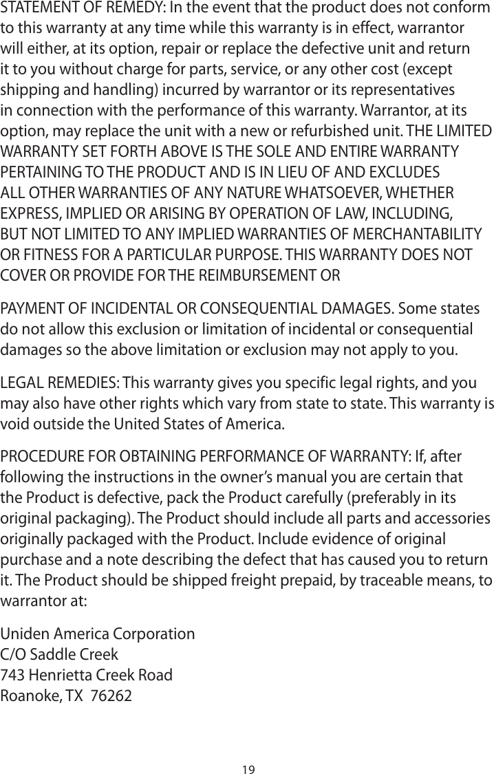 19STATEMENT OF REMEDY: In the event that the product does not conform to this warranty at any time while this warranty is in effect, warrantor will either, at its option, repair or replace the defective unit and return it to you without charge for parts, service, or any other cost (except shipping and handling) incurred by warrantor or its representatives in connection with the performance of this warranty. Warrantor, at its option, may replace the unit with a new or refurbished unit. THE LIMITED WARRANTY SET FORTH ABOVE IS THE SOLE AND ENTIRE WARRANTY PERTAINING TO THE PRODUCT AND IS IN LIEU OF AND EXCLUDES ALL OTHER WARRANTIES OF ANY NATURE WHATSOEVER, WHETHER EXPRESS, IMPLIED OR ARISING BY OPERATION OF LAW, INCLUDING, BUT NOT LIMITED TO ANY IMPLIED WARRANTIES OF MERCHANTABILITY OR FITNESS FOR A PARTICULAR PURPOSE. THIS WARRANTY DOES NOT COVER OR PROVIDE FOR THE REIMBURSEMENT ORPAYMENT OF INCIDENTAL OR CONSEQUENTIAL DAMAGES. Some states do not allow this exclusion or limitation of incidental or consequential damages so the above limitation or exclusion may not apply to you.LEGAL REMEDIES: This warranty gives you specific legal rights, and you may also have other rights which vary from state to state. This warranty is void outside the United States of America.PROCEDURE FOR OBTAINING PERFORMANCE OF WARRANTY: If, after following the instructions in the owner’s manual you are certain that the Product is defective, pack the Product carefully (preferably in its original packaging). The Product should include all parts and accessories originally packaged with the Product. Include evidence of original purchase and a note describing the defect that has caused you to return it. The Product should be shipped freight prepaid, by traceable means, to warrantor at:Uniden America Corporation C/O Saddle Creek 743 Henrietta Creek Road Roanoke, TX  76262