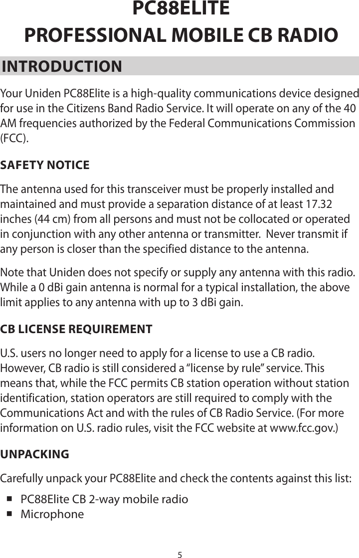 5PC88ELITEPROFESSIONAL MOBILE CB RADIOINTRODUCTIONYour Uniden PC88Elite is a high-quality communications device designed for use in the Citizens Band Radio Service. It will operate on any of the 40 AM frequencies authorized by the Federal Communications Commission (FCC).SAFETY NOTICEThe antenna used for this transceiver must be properly installed and maintained and must provide a separation distance of at least 17.32 inches (44 cm) from all persons and must not be collocated or operated in conjunction with any other antenna or transmitter.  Never transmit if any person is closer than the specified distance to the antenna. Note that Uniden does not specify or supply any antenna with this radio. While a 0 dBi gain antenna is normal for a typical installation, the above limit applies to any antenna with up to 3 dBi gain.CB LICENSE REQUIREMENTU.S. users no longer need to apply for a license to use a CB radio. However, CB radio is still considered a “license by rule” service. This means that, while the FCC permits CB station operation without station identification, station operators are still required to comply with the Communications Act and with the rules of CB Radio Service. (For more information on U.S. radio rules, visit the FCC website at www.fcc.gov.)UNPACKINGCarefully unpack your PC88Elite and check the contents against this list: PC88Elite CB 2-way mobile radio Microphone