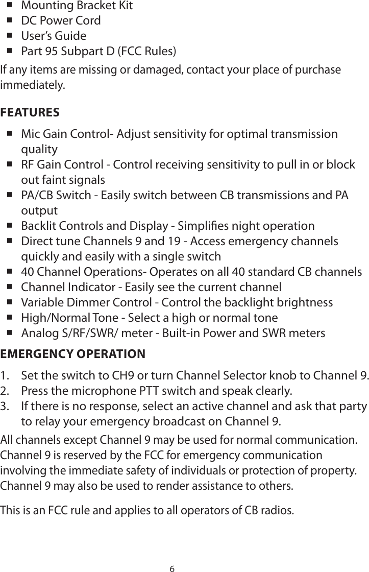 6 Mounting Bracket Kit DC Power Cord User’s Guide Part 95 Subpart D (FCC Rules)If any items are missing or damaged, contact your place of purchase immediately.FEATURES Mic Gain Control- Adjust sensitivity for optimal transmission quality RF Gain Control - Control receiving sensitivity to pull in or block out faint signals PA/CB Switch - Easily switch between CB transmissions and PA output Backlit Controls and Display - Simplies night operation Direct tune Channels 9 and 19 - Access emergency channels quickly and easily with a single switch 40 Channel Operations- Operates on all 40 standard CB channels Channel Indicator - Easily see the current channel Variable Dimmer Control - Control the backlight brightness High/Normal Tone - Select a high or normal tone Analog S/RF/SWR/ meter - Built-in Power and SWR metersEMERGENCY OPERATION1.  Set the switch to CH9 or turn Channel Selector knob to Channel 9.2.  Press the microphone PTT switch and speak clearly.3.  If there is no response, select an active channel and ask that party to relay your emergency broadcast on Channel 9.All channels except Channel 9 may be used for normal communication. Channel 9 is reserved by the FCC for emergency communication involving the immediate safety of individuals or protection of property. Channel 9 may also be used to render assistance to others.This is an FCC rule and applies to all operators of CB radios.