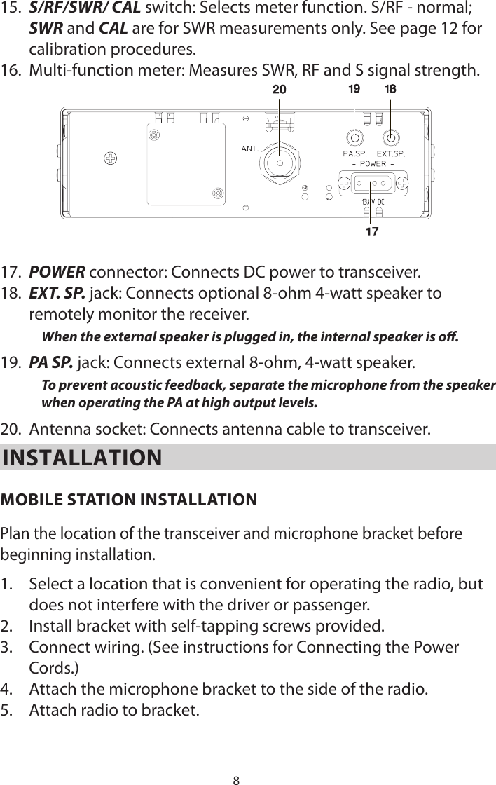 815.  S/RF/SWR/ CAL switch: Selects meter function. S/RF - normal; SWR and CAL are for SWR measurements only. See page 12 for calibration procedures.16.  Multi-function meter: Measures SWR, RF and S signal strength.17.  POWER connector: Connects DC power to transceiver.18.  EXT. SP. jack: Connects optional 8-ohm 4-watt speaker to remotely monitor the receiver.When the external speaker is plugged in, the internal speaker is o.19.  PA SP. jack: Connects external 8-ohm, 4-watt speaker.To prevent acoustic feedback, separate the microphone from the speaker when operating the PA at high output levels.20.  Antenna socket: Connects antenna cable to transceiver.INSTALLATIONMOBILE STATION INSTALLATIONPlan the location of the transceiver and microphone bracket before beginning installation.1.  Select a location that is convenient for operating the radio, but does not interfere with the driver or passenger.2.  Install bracket with self-tapping screws provided.3.  Connect wiring. (See instructions for Connecting the Power Cords.)4.  Attach the microphone bracket to the side of the radio.5.  Attach radio to bracket.