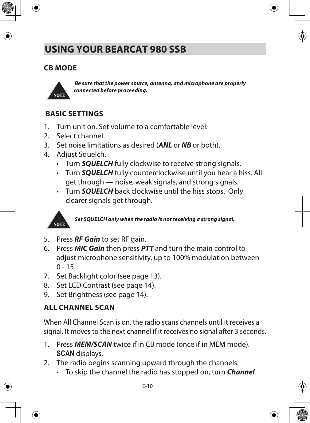 E-10USING YOUR BEARCAT 980 SSBCB MODE Be sure that the power source, antenna, and microphone are properly connected before proceeding. BASIC SETTINGS1.  Turn unit on. Set volume to a comfortable level. 2.  Select channel. 3.  Set noise limitations as desired (ANL or NB or both).4.  Adjust Squelch.•  Turn SQUELCH fully clockwise to receive strong signals. •  Turn SQUELCH fully counterclockwise until you hear a hiss. All get through — noise, weak signals, and strong signals.•  Turn SQUELCH back clockwise until the hiss stops.  Only clearer signals get through.   Set SQUELCH only when the radio is not receiving a strong signal. 5.  Press RF Gain to set RF gain.6.  Press MIC Gain then press PTT and turn the main control to adjust microphone sensitivity, up to 100% modulation between 0 - 15.7.  Set Backlight color (see page 13).8.  Set LCD Contrast (see page 14).9.  Set Brightness (see page 14).ALL CHANNEL SCANWhen All Channel Scan is on, the radio scans channels until it receives a signal. It moves to the next channel if it receives no signal after 3 seconds.1.  Press MEM/SCAN twice if in CB mode (once if in MEM mode). SCAN displays.2.  The radio begins scanning upward through the channels. •  To skip the channel the radio has stopped on, turn Channel 