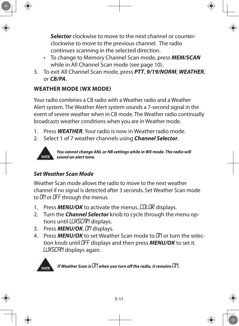 E-11Selector clockwise to move to the next channel or counter-clockwise to move to the previous channel.  The radio continues scanning in the selected direction.•  To change to Memory Channel Scan mode, press MEM/SCAN while in All Channel Scan mode (see page 10).3.  To exit All Channel Scan mode, press PTT, 9/19/NORM, WEATHER, or CB/PA. WEATHER MODE WX MODEYour radio combines a CB radio with a Weather radio and a Weather Alert system. The Weather Alert system sounds a 7-second signal in the event of severe weather when in CB mode. The Weather radio continually broadcasts weather conditions when you are in Weather mode. 1.  Press WEATHER. Your radio is now in Weather radio mode.2.  Select 1 of 7 weather channels using Channel Selector. You cannot change ANL or NB settings while in WX mode. The radio will sound an alert tone. Set Weather Scan ModeWeather Scan mode allows the radio to move to the next weather channel if no signal is detected after 3 seconds. Set Weather Scan mode to ON or OFF through the menus.1.  Press MENU/OK to activate the menus. COLOR displays.2.  Turn the Channel Selector knob to cycle through the menu op-tions until WXSCAN displays.3.  Press MENU/OK. ON displays.4.  Press MENU/OK to set Weather Scan mode to ON or turn the selec-tion knob until OFF displays and then press MENU/OK to set it. WXSCAN displays again.  If Weather Scan is ON when you turn o the radio, it remains ON.