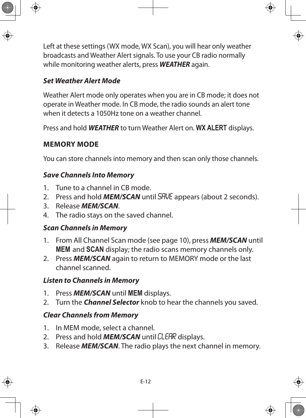 E-12Left at these settings (WX mode, WX Scan), you will hear only weather broadcasts and Weather Alert signals. To use your CB radio normally while monitoring weather alerts, press WEATHER again.Set Weather Alert ModeWeather Alert mode only operates when you are in CB mode; it does not operate in Weather mode. In CB mode, the radio sounds an alert tone when it detects a 1050Hz tone on a weather channel.Press and hold WEATHER to turn Weather Alert on. WX ALERT displays.MEMORY MODEYou can store channels into memory and then scan only those channels. Save Channels Into Memory1.  Tune to a channel in CB mode.2.  Press and hold MEM/SCAN until SAVE appears (about 2 seconds).3.  Release MEM/SCAN. 4.  The radio stays on the saved channel.Scan Channels in Memory1.  From All Channel Scan mode (see page 10), press MEM/SCAN until MEM and SCAN display; the radio scans memory channels only.2.  Press MEM/SCAN again to return to MEMORY mode or the last channel scanned.Listen to Channels in Memory1.  Press MEM/SCAN until MEM displays. 2.  Turn the Channel Selector knob to hear the channels you saved.Clear Channels from Memory1.  In MEM mode, select a channel.2.  Press and hold MEM/SCAN until CLEAR displays.3.  Release MEM/SCAN. The radio plays the next channel in memory.