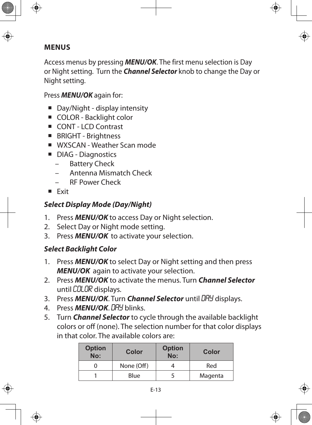 E-13MENUSAccess menus by pressing MENU/OK. The first menu selection is Day or Night setting.  Turn the Channel Selector knob to change the Day or Night setting.Press MENU/OK again for: Day/Night - display intensity COLOR - Backlight color CONT - LCD Contrast BRIGHT - Brightness WXSCAN - Weather Scan mode DIAG - Diagnostics – Battery Check – Antenna Mismatch Check – RF Power Check ExitSelect Display Mode (Day/Night)1.  Press MENU/OK to access Day or Night selection.2.  Select Day or Night mode setting.3.  Press MENU/OK  to activate your selection.Select Backlight Color1.  Press MENU/OK to select Day or Night setting and then press MENU/OK  again to activate your selection.2.  Press MENU/OK to activate the menus. Turn Channel Selector until COLOR displays.3.  Press MENU/OK. Turn Channel Selector until DAY displays. 4.  Press MENU/OK. DAY blinks.5.  Turn Channel Selector to cycle through the available backlight colors or o (none). The selection number for that color displays in that color. The available colors are:Option No: Color Option No: Color0 None (O) 4 Red1 Blue 5 Magenta