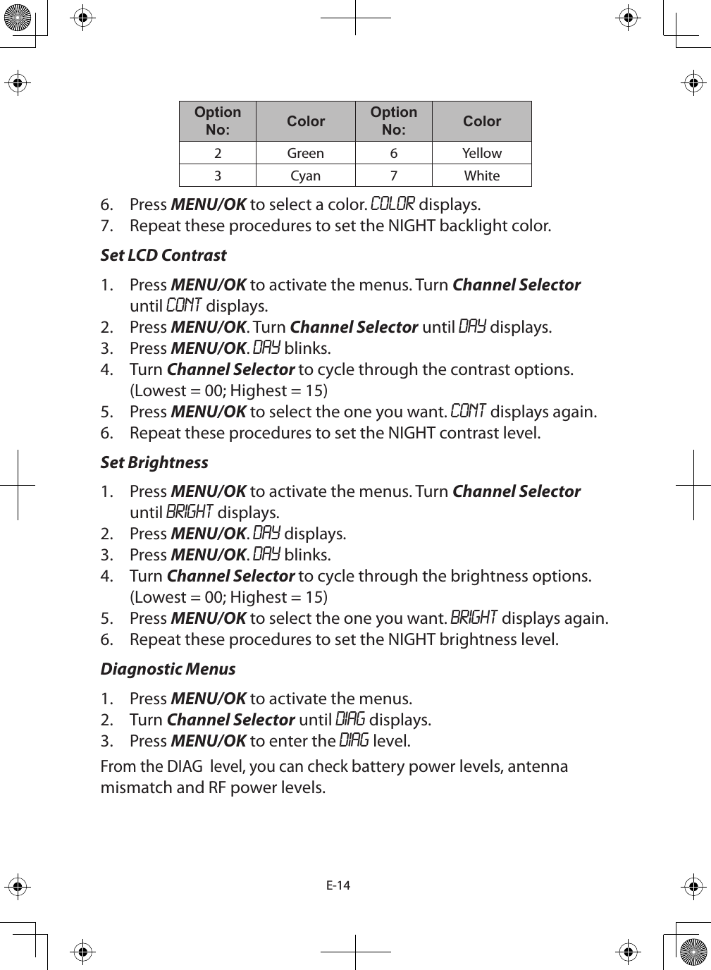 E-14Option No: Color Option No: Color2 Green 6 Yellow3 Cyan 7 White6.  Press MENU/OK to select a color. COLOR displays.7.  Repeat these procedures to set the NIGHT backlight color.Set LCD Contrast1.  Press MENU/OK to activate the menus. Turn Channel Selector until CONT displays.2.  Press MENU/OK. Turn Channel Selector until DAY displays. 3.  Press MENU/OK. DAY blinks.4.  Turn Channel Selector to cycle through the contrast options.(Lowest = 00; Highest = 15) 5.  Press MENU/OK to select the one you want. CONT displays again.6.  Repeat these procedures to set the NIGHT contrast level.Set Brightness1.  Press MENU/OK to activate the menus. Turn Channel Selector until BRIGHT displays.2.  Press MENU/OK. DAY displays. 3.  Press MENU/OK. DAY blinks.4.  Turn Channel Selector to cycle through the brightness options. (Lowest = 00; Highest = 15)5.  Press MENU/OK to select the one you want. BRIGHT displays again.6.  Repeat these procedures to set the NIGHT brightness level.Diagnostic Menus1.  Press MENU/OK to activate the menus. 2.  Turn Channel Selector until DIAG displays.3.  Press MENU/OK to enter the DIAG level.From the DIAG  level, you can check battery power levels, antenna mismatch and RF power levels.