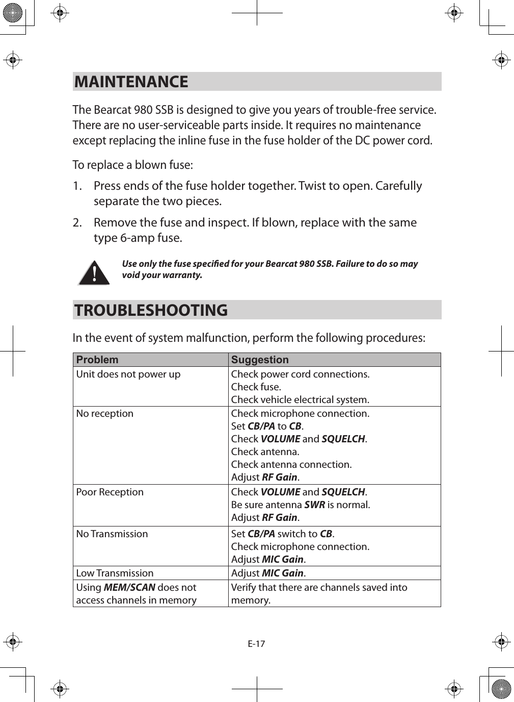 E-17MAINTENANCE The Bearcat 980 SSB is designed to give you years of trouble-free service. There are no user-serviceable parts inside. It requires no maintenance except replacing the inline fuse in the fuse holder of the DC power cord.To replace a blown fuse: 1.  Press ends of the fuse holder together. Twist to open. Carefully separate the two pieces. 2.  Remove the fuse and inspect. If blown, replace with the same type 6-amp fuse. Use only the fuse specied for your Bearcat 980 SSB. Failure to do so may void your warranty.TROUBLESHOOTING In the event of system malfunction, perform the following procedures: Problem SuggestionUnit does not power up Check power cord connections. Check fuse. Check vehicle electrical system.No reception Check microphone connection. Set CB/PA to CB. Check VOLUME and SQUELCH. Check antenna. Check antenna connection. Adjust RF Gain. Poor Reception Check VOLUME and SQUELCH. Be sure antenna SWR is normal.Adjust RF Gain. No Transmission Set CB/PA switch to CB. Check microphone connection.Adjust MIC Gain. Low Transmission Adjust MIC Gain. Using MEM/SCAN does not access channels in memoryVerify that there are channels saved into memory.