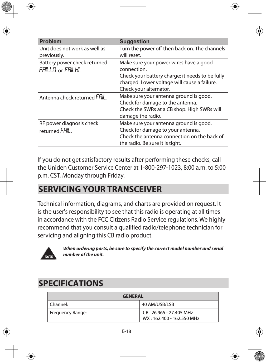 E-18Problem SuggestionUnit does not work as well as previously.Turn the power o then back on. The channels will reset.Battery power check returned FAILLO or FAILHI.Make sure your power wires have a good connection.Check your battery charge; it needs to be fully charged. Lower voltage will cause a failure.Check your alternator.Antenna check returned FAIL.Make sure your antenna ground is good.Check for damage to the antenna.Check the SWRs at a CB shop. High SWRs will damage the radio.RF power diagnosis check returned FAIL.Make sure your antenna ground is good.Check for damage to your antenna.Check the antenna connection on the back of the radio. Be sure it is tight.If you do not get satisfactory results after performing these checks, call the Uniden Customer Service Center at 1-800-297-1023, 8:00 a.m. to 5:00 p.m. CST, Monday through Friday.SERVICING YOUR TRANSCEIVER Technical information, diagrams, and charts are provided on request. It is the user&apos;s responsibility to see that this radio is operating at all times in accordance with the FCC Citizens Radio Service regulations. We highly recommend that you consult a qualified radio/telephone technician for servicing and aligning this CB radio product. When ordering parts, be sure to specify the correct model number and serial number of the unit.SPECIFICATIONSGENERALChannel: 40 AM/USB/LSBFrequency Range:  CB : 26.965 - 27.405 MHz WX : 162.400 - 162.550 MHz
