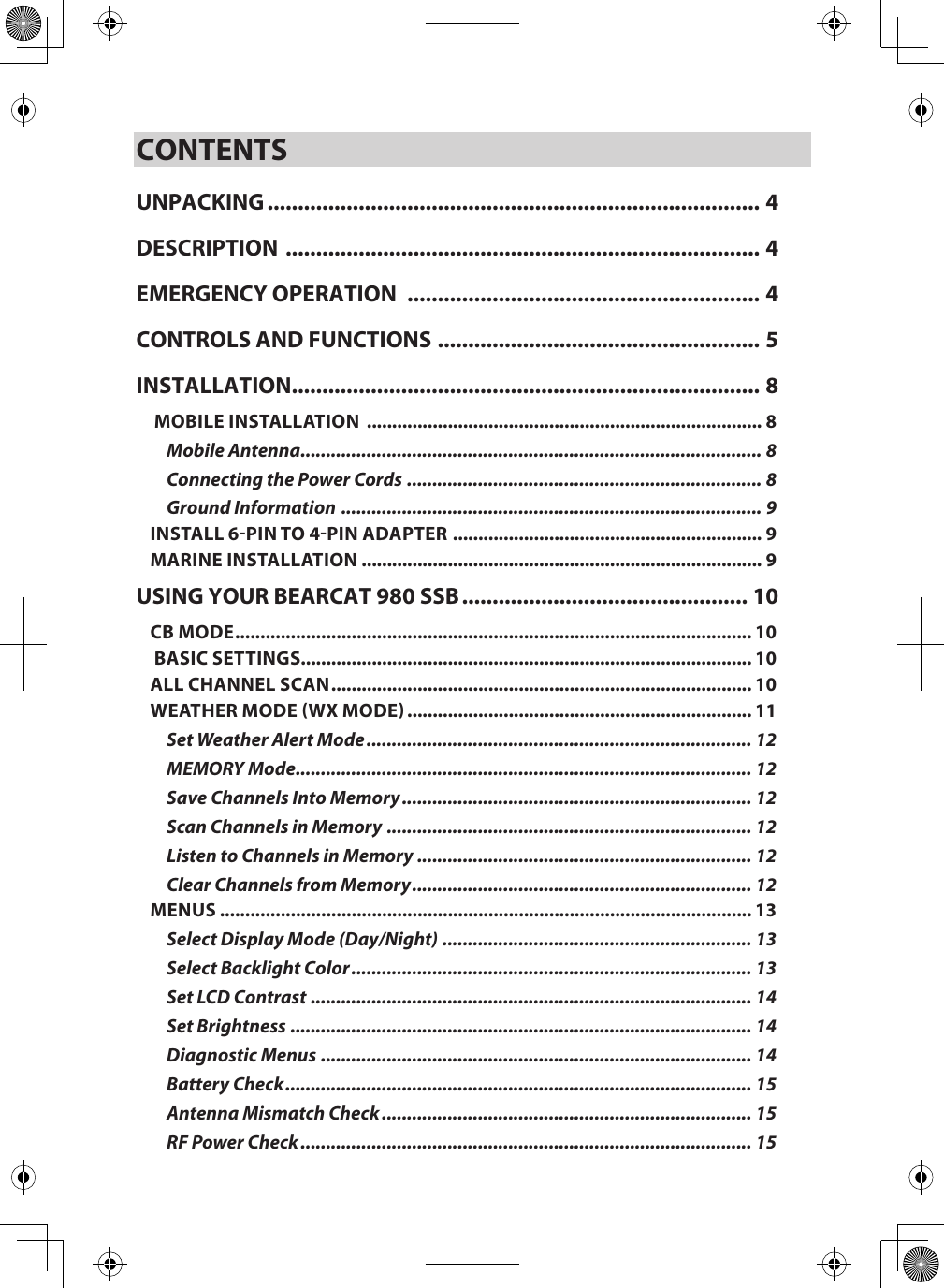 CONTENTSUNPACKING ................................................................................. 4DESCRIPTION  .............................................................................. 4EMERGENCY OPERATION  .......................................................... 4CONTROLS AND FUNCTIONS ..................................................... 5INSTALLATION ............................................................................. 8 MOBILE INSTALLATION  .............................................................................. 8Mobile Antenna ........................................................................................... 8Connecting the Power Cords  ...................................................................... 8Ground Information  ................................................................................... 9INSTALL 6PIN TO 4PIN ADAPTER  ............................................................. 9MARINE INSTALLATION ............................................................................... 9USING YOUR BEARCAT 980 SSB ............................................... 10CB MODE ...................................................................................................... 10 BASIC SETTINGS......................................................................................... 10ALL CHANNEL SCAN ................................................................................... 10WEATHER MODE WX MODE .................................................................... 11Set Weather Alert Mode ............................................................................ 12MEMORY Mode .......................................................................................... 12Save Channels Into Memory ..................................................................... 12Scan Channels in Memory ........................................................................ 12Listen to Channels in Memory .................................................................. 12Clear Channels from Memory ................................................................... 12MENUS ......................................................................................................... 13Select Display Mode (Day/Night) ............................................................. 13Select Backlight Color ............................................................................... 13Set LCD Contrast ....................................................................................... 14Set Brightness ........................................................................................... 14Diagnostic Menus ..................................................................................... 14Battery Check ............................................................................................ 15Antenna Mismatch Check ......................................................................... 15RF Power Check ......................................................................................... 15