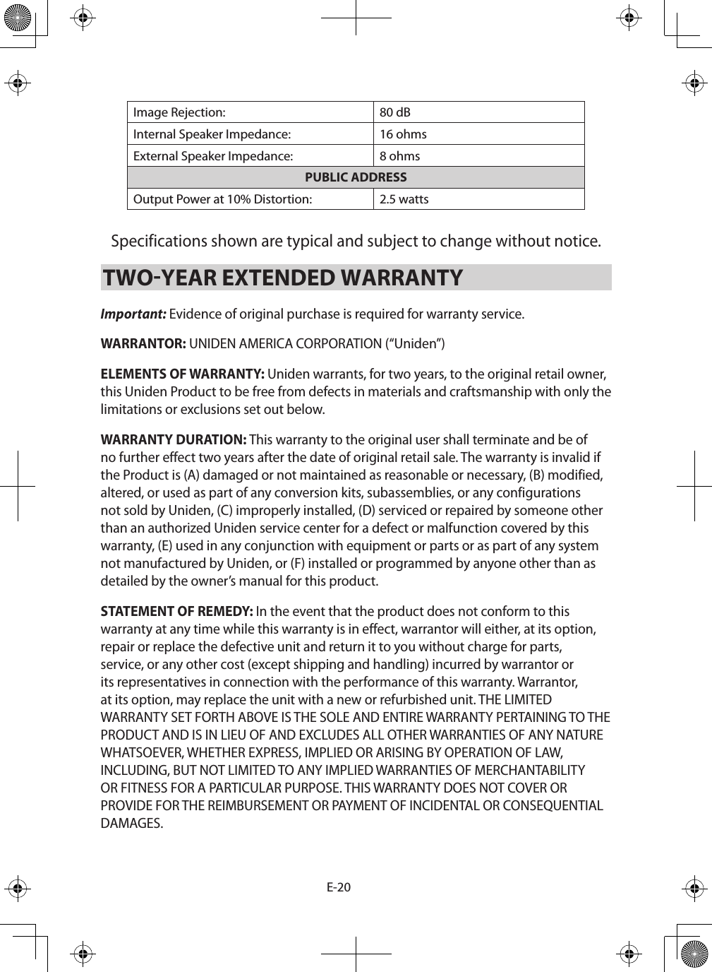 E-20Image Rejection: 80 dBInternal Speaker Impedance: 16 ohmsExternal Speaker Impedance: 8 ohmsPUBLIC ADDRESSOutput Power at 10% Distortion:  2.5 watts Specifications shown are typical and subject to change without notice. TWOYEAR EXTENDED WARRANTY Important: Evidence of original purchase is required for warranty service. WARRANTOR: UNIDEN AMERICA CORPORATION (“Uniden”) ELEMENTS OF WARRANTY: Uniden warrants, for two years, to the original retail owner, this Uniden Product to be free from defects in materials and craftsmanship with only the limitations or exclusions set out below. WARRANTY DURATION: This warranty to the original user shall terminate and be of no further effect two years after the date of original retail sale. The warranty is invalid if the Product is (A) damaged or not maintained as reasonable or necessary, (B) modified, altered, or used as part of any conversion kits, subassemblies, or any configurations not sold by Uniden, (C) improperly installed, (D) serviced or repaired by someone other than an authorized Uniden service center for a defect or malfunction covered by this warranty, (E) used in any conjunction with equipment or parts or as part of any system not manufactured by Uniden, or (F) installed or programmed by anyone other than as detailed by the owner’s manual for this product. STATEMENT OF REMEDY: In the event that the product does not conform to this warranty at any time while this warranty is in effect, warrantor will either, at its option, repair or replace the defective unit and return it to you without charge for parts, service, or any other cost (except shipping and handling) incurred by warrantor or its representatives in connection with the performance of this warranty. Warrantor, at its option, may replace the unit with a new or refurbished unit. THE LIMITED WARRANTY SET FORTH ABOVE IS THE SOLE AND ENTIRE WARRANTY PERTAINING TO THE PRODUCT AND IS IN LIEU OF AND EXCLUDES ALL OTHER WARRANTIES OF ANY NATURE WHATSOEVER, WHETHER EXPRESS, IMPLIED OR ARISING BY OPERATION OF LAW, INCLUDING, BUT NOT LIMITED TO ANY IMPLIED WARRANTIES OF MERCHANTABILITY OR FITNESS FOR A PARTICULAR PURPOSE. THIS WARRANTY DOES NOT COVER OR PROVIDE FOR THE REIMBURSEMENT OR PAYMENT OF INCIDENTAL OR CONSEQUENTIAL DAMAGES. 