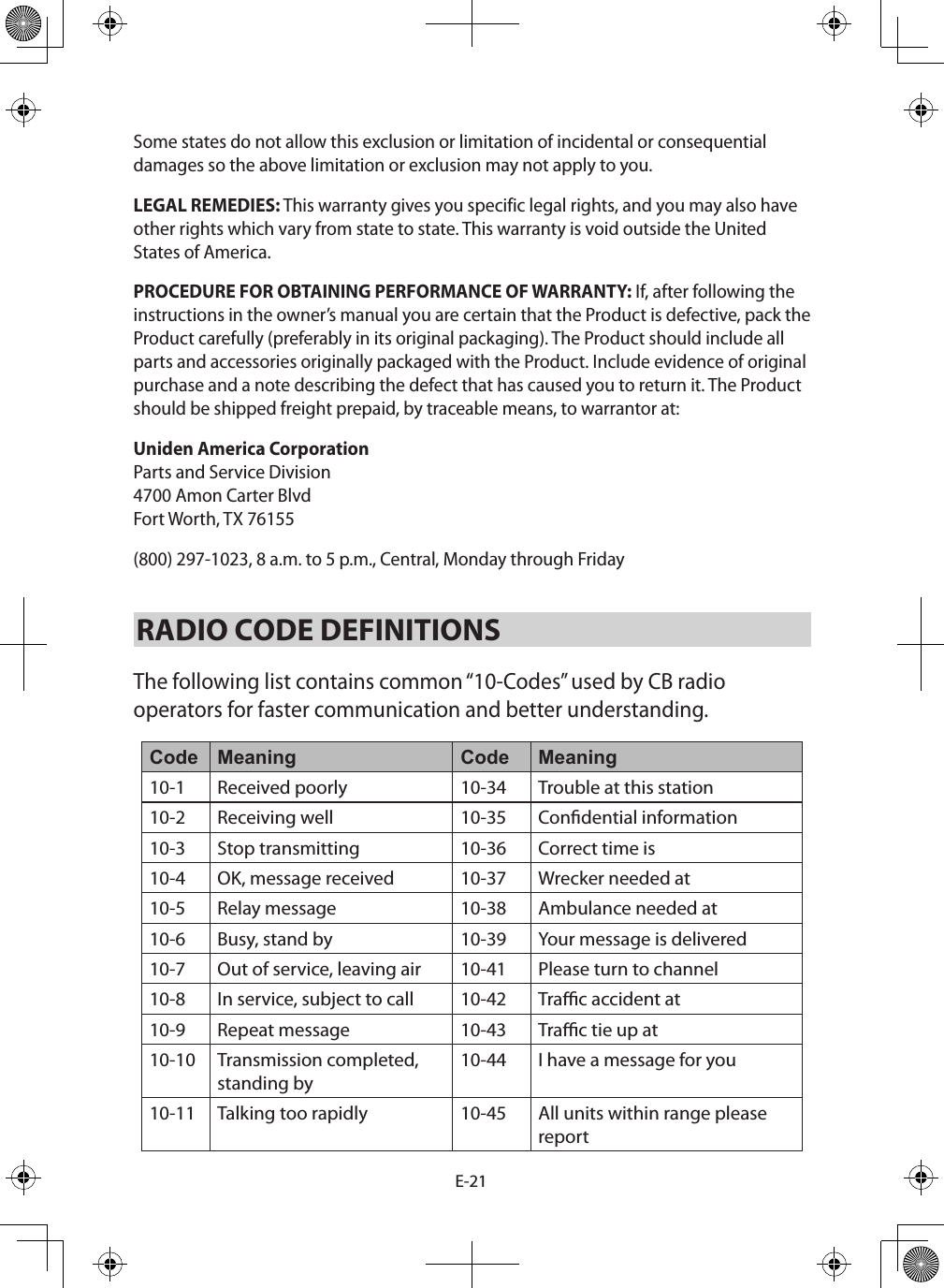 E-21Some states do not allow this exclusion or limitation of incidental or consequential damages so the above limitation or exclusion may not apply to you. LEGAL REMEDIES: This warranty gives you specific legal rights, and you may also have other rights which vary from state to state. This warranty is void outside the United States of America. PROCEDURE FOR OBTAINING PERFORMANCE OF WARRANTY: If, after following the instructions in the owner’s manual you are certain that the Product is defective, pack the Product carefully (preferably in its original packaging). The Product should include all parts and accessories originally packaged with the Product. Include evidence of original purchase and a note describing the defect that has caused you to return it. The Product should be shipped freight prepaid, by traceable means, to warrantor at: Uniden America Corporation Parts and Service Division  4700 Amon Carter Blvd  Fort Worth, TX 76155 (800) 297-1023, 8 a.m. to 5 p.m., Central, Monday through Friday RADIO CODE DEFINITIONS The following list contains common “10-Codes” used by CB radio operators for faster communication and better understanding. Code Meaning Code Meaning10-1 Received poorly  10-34 Trouble at this station 10-2 Receiving well  10-35 Condential information 10-3 Stop transmitting  10-36 Correct time is 10-4 OK, message received  10-37 Wrecker needed at 10-5 Relay message  10-38 Ambulance needed at 10-6 Busy, stand by  10-39 Your message is delivered 10-7 Out of service, leaving air  10-41 Please turn to channel 10-8 In service, subject to call  10-42 Trac accident at 10-9 Repeat message  10-43 Trac tie up at 10-10 Transmission completed, standing by 10-44 I have a message for you 10-11 Talking too rapidly  10-45 All units within range please  report 