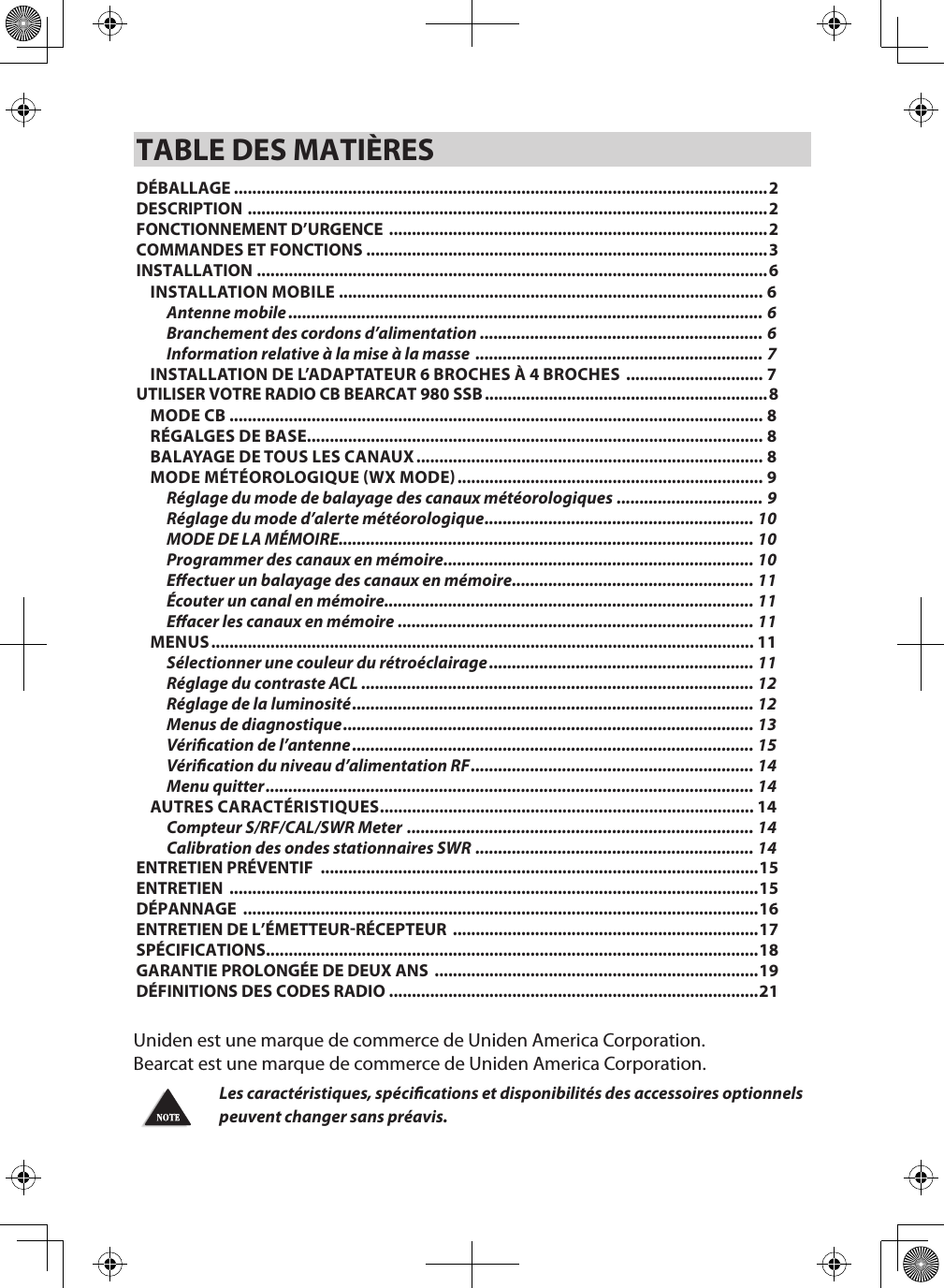 TABLE DES MATIÈRESDÉBALLAGE .....................................................................................................................2DESCRIPTION  ..................................................................................................................2FONCTIONNEMENT D’URGENCE  ...................................................................................2COMMANDES ET FONCTIONS ........................................................................................3INSTALLATION ................................................................................................................6INSTALLATION MOBILE ............................................................................................. 6Antenne mobile ........................................................................................................ 6Branchement des cordons d’alimentation  .............................................................. 6Information relative à la mise à la masse  ............................................................... 7INSTALLATION DE L’ADAPTATEUR 6 BROCHES À 4 BROCHES  .............................. 7UTILISER VOTRE RADIO CB BEARCAT 980 SSB ..............................................................8MODE CB ..................................................................................................................... 8RÉGALGES DE BASE.................................................................................................... 8BALAYAGE DE TOUS LES CANAUX ............................................................................ 8MODE MÉTÉOROLOGIQUE WX MODE ................................................................... 9Réglage du mode de balayage des canaux météorologiques ................................ 9Réglage du mode d’alerte météorologique ........................................................... 10MODE DE LA MÉMOIRE........................................................................................... 10Programmer des canaux en mémoire .................................................................... 10Eectuer un balayage des canaux en mémoire ..................................................... 11Écouter un canal en mémoire................................................................................. 11Eacer les canaux en mémoire .............................................................................. 11MENUS ....................................................................................................................... 11Sélectionner une couleur du rétroéclairage .......................................................... 11Réglage du contraste ACL ...................................................................................... 12Réglage de la luminosité ........................................................................................ 12Menus de diagnostique .......................................................................................... 13Vérication de l’antenne ........................................................................................ 15Vérication du niveau d’alimentation RF .............................................................. 14Menu quitter ........................................................................................................... 14AUTRES CARACTÉRISTIQUES .................................................................................. 14Compteur S/RF/CAL/SWR Meter  ............................................................................ 14Calibration des ondes stationnaires SWR  ............................................................. 14ENTRETIEN PRÉVENTIF  ................................................................................................15ENTRETIEN  ....................................................................................................................15DÉPANNAGE  .................................................................................................................16ENTRETIEN DE L’ÉMETTEURRÉCEPTEUR  ...................................................................17SPÉCIFICATIONS ............................................................................................................18GARANTIE PROLONGÉE DE DEUX ANS  .......................................................................19DÉFINITIONS DES CODES RADIO .................................................................................21Uniden est une marque de commerce de Uniden America Corporation. Bearcat est une marque de commerce de Uniden America Corporation.Les caractéristiques, spécications et disponibilités des accessoires optionnels peuvent changer sans préavis.