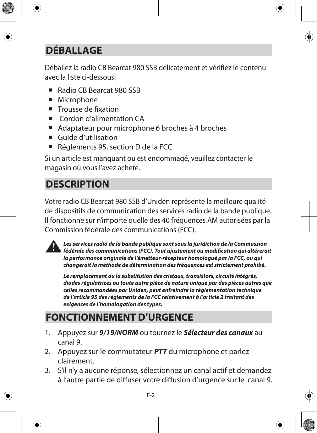 F-2DÉBALLAGEDéballez la radio CB Bearcat 980 SSB délicatement et vérifiez le contenu avec la liste ci-dessous:  Radio CB Bearcat 980 SSB  Microphone  Trousse de xation   Cordon d’alimentation CA Adaptateur pour microphone 6 broches à 4 broches Guide d’utilisation  Réglements 95, section D de la FCC Si un article est manquant ou est endommagé, veuillez contacter le magasin où vous l’avez acheté. DESCRIPTION Votre radio CB Bearcat 980 SSB d’Uniden représente la meilleure qualité de dispositifs de communication des services radio de la bande publique. Il fonctionne sur n’importe quelle des 40 fréquences AM autorisées par la Commission fédérale des communications (FCC). Les services radio de la bande publique sont sous la juridiction de la Commussion fédérale des communications (FCC). Tout ajustement ou modication qui altérerait la performance originale de l’émetteur-récepteur homologué par la FCC, ou qui changerait la méthode de détermination des fréquences est strictement prohibé. Le remplacement ou la substitution des cristaux, transistors, circuits intégrés, diodes régulatrices ou toute autre pièce de nature unique par des pièces autres que celles recommandées par Uniden, peut enfreindre la réglementation technique de l’article 95 des règlements de la FCC relativement à l’article 2 traitant des exigences de l’homologation des types. FONCTIONNEMENT D’URGENCE 1.  Appuyez sur 9/19/NORM ou tournez le Sélecteur des canaux au canal 9. 2.  Appuyez sur le commutateur PTT du microphone et parlez clairement. 3.  S’il n’y a aucune réponse, sélectionnez un canal actif et demandez à l’autre partie de diuser votre diusion d’urgence sur le  canal 9. 