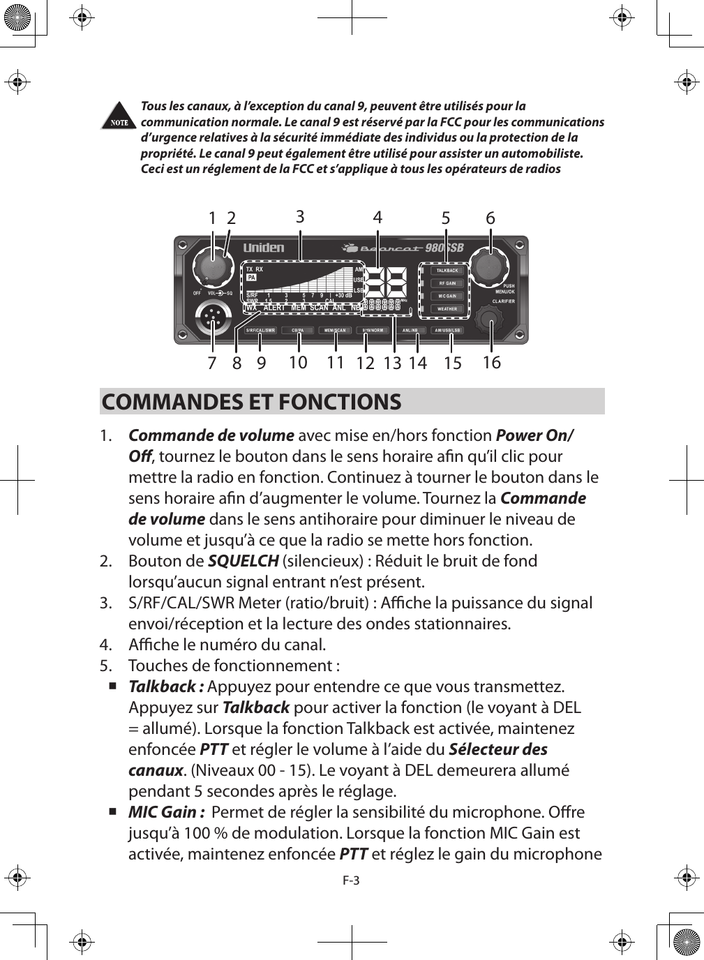 F-3Tous les canaux, à l’exception du canal 9, peuvent être utilisés pour la communication normale. Le canal 9 est réservé par la FCC pour les communications d’urgence relatives à la sécurité immédiate des individus ou la protection de la propriété. Le canal 9 peut également être utilisé pour assister un automobiliste. Ceci est un réglement de la FCC et s’applique à tous les opérateurs de radios COMMANDES ET FONCTIONS1.  Commande de volume avec mise en/hors fonction Power On/O, tournez le bouton dans le sens horaire an qu’il clic pour mettre la radio en fonction. Continuez à tourner le bouton dans le sens horaire an d’augmenter le volume. Tournez la Commande de volume dans le sens antihoraire pour diminuer le niveau de volume et jusqu’à ce que la radio se mette hors fonction.2.  Bouton de SQUELCH (silencieux) : Réduit le bruit de fond lorsqu’aucun signal entrant n’est présent.3.  S/RF/CAL/SWR Meter (ratio/bruit) : Ache la puissance du signal envoi/réception et la lecture des ondes stationnaires.4.  Ache le numéro du canal.5.  Touches de fonctionnement : Talkback : Appuyez pour entendre ce que vous transmettez. Appuyez sur Talkback pour activer la fonction (le voyant à DEL = allumé). Lorsque la fonction Talkback est activée, maintenez enfoncée PTT et régler le volume à l’aide du Sélecteur des canaux. (Niveaux 00 - 15). Le voyant à DEL demeurera allumé pendant 5 secondes après le réglage. MIC Gain :  Permet de régler la sensibilité du microphone. Ore jusqu’à 100 % de modulation. Lorsque la fonction MIC Gain est activée, maintenez enfoncée PTT et réglez le gain du microphone 142 5 67151413111098 12316