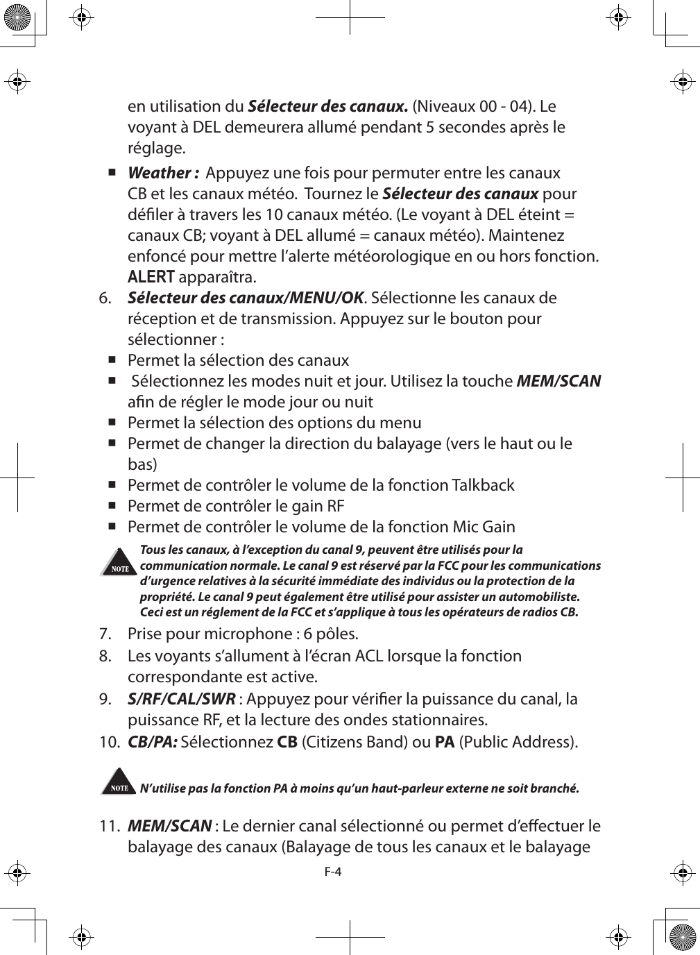 F-4en utilisation du Sélecteur des canaux. (Niveaux 00 - 04). Le voyant à DEL demeurera allumé pendant 5 secondes après le réglage. Weather :  Appuyez une fois pour permuter entre les canaux CB et les canaux météo.  Tournez le Sélecteur des canaux pour déler à travers les 10 canaux météo. (Le voyant à DEL éteint = canaux CB; voyant à DEL allumé = canaux météo). Maintenez enfoncé pour mettre l’alerte météorologique en ou hors fonction. ALERT apparaîtra.6.  Sélecteur des canaux/MENU/OK. Sélectionne les canaux de réception et de transmission. Appuyez sur le bouton pour sélectionner : Permet la sélection des canaux  Sélectionnez les modes nuit et jour. Utilisez la touche MEM/SCAN an de régler le mode jour ou nuit Permet la sélection des options du menu Permet de changer la direction du balayage (vers le haut ou le bas) Permet de contrôler le volume de la fonction Talkback Permet de contrôler le gain RF Permet de contrôler le volume de la fonction Mic GainTous les canaux, à l’exception du canal 9, peuvent être utilisés pour la communication normale. Le canal 9 est réservé par la FCC pour les communications d’urgence relatives à la sécurité immédiate des individus ou la protection de la propriété. Le canal 9 peut également être utilisé pour assister un automobiliste. Ceci est un réglement de la FCC et s’applique à tous les opérateurs de radios CB.7.  Prise pour microphone : 6 pôles.8.  Les voyants s’allument à l’écran ACL lorsque la fonction correspondante est active.9.  S/RF/CAL/SWR : Appuyez pour vérier la puissance du canal, la puissance RF, et la lecture des ondes stationnaires.10.  CB/PA: Sélectionnez CB (Citizens Band) ou PA (Public Address).N’utilise pas la fonction PA à moins qu’un haut-parleur externe ne soit branché.  11.  MEM/SCAN : Le dernier canal sélectionné ou permet d’eectuer le balayage des canaux (Balayage de tous les canaux et le balayage 