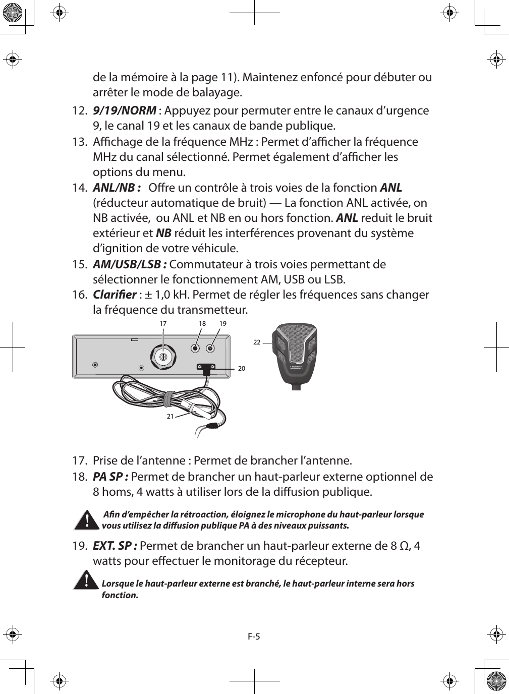 F-5de la mémoire à la page 11). Maintenez enfoncé pour débuter ou arrêter le mode de balayage.12.  9/19/NORM : Appuyez pour permuter entre le canaux d’urgence 9, le canal 19 et les canaux de bande publique. 13.  Achage de la fréquence MHz : Permet d’acher la fréquence MHz du canal sélectionné. Permet également d’acher les options du menu.14.  ANL/NB :   Ore un contrôle à trois voies de la fonction ANL (réducteur automatique de bruit) — La fonction ANL activée, on NB activée,  ou ANL et NB en ou hors fonction. ANL reduit le bruit extérieur et NB réduit les interférences provenant du système d’ignition de votre véhicule.15.  AM/USB/LSB : Commutateur à trois voies permettant de sélectionner le fonctionnement AM, USB ou LSB.16.  Clarier : ± 1,0 kH. Permet de régler les fréquences sans changer la fréquence du transmetteur.17 18 1920212217.  Prise de l’antenne : Permet de brancher l’antenne.18.  PA SP : Permet de brancher un haut-parleur externe optionnel de 8 homs, 4 watts à utiliser lors de la diusion publique.  An d’empêcher la rétroaction, éloignez le microphone du haut-parleur lorsque vous utilisez la diusion publique PA à des niveaux puissants. 19.  EXT. SP : Permet de brancher un haut-parleur externe de 8 Ω, 4 watts pour eectuer le monitorage du récepteur. Lorsque le haut-parleur externe est branché, le haut-parleur interne sera hors fonction. 