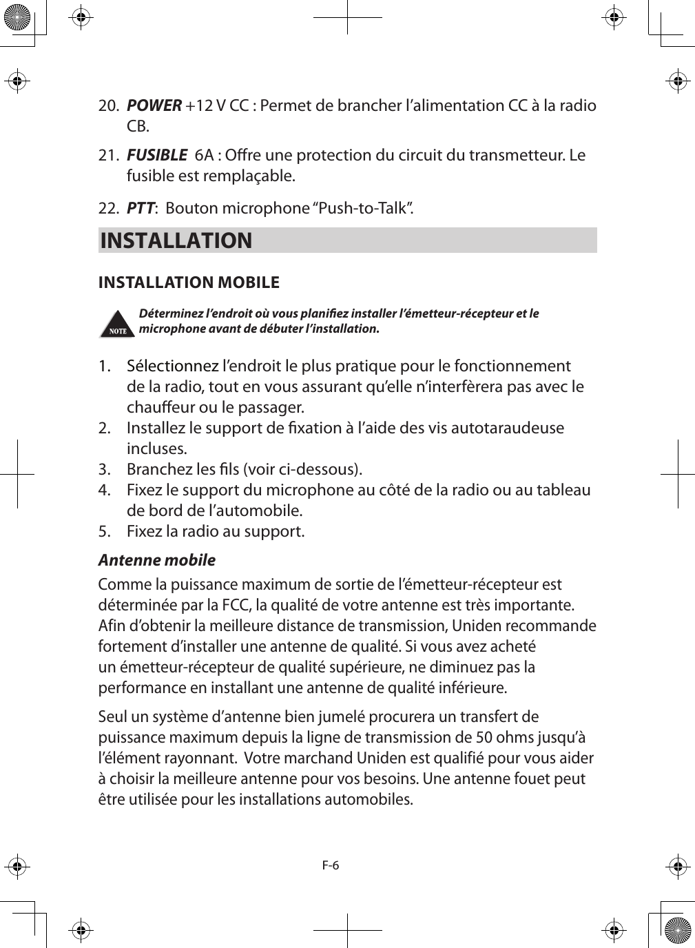 F-620.  POWER +12 V CC : Permet de brancher l’alimentation CC à la radio CB.21.  FUSIBLE  6A : Ore une protection du circuit du transmetteur. Le fusible est remplaçable.22.  PTT:  Bouton microphone “Push-to-Talk”.INSTALLATIONINSTALLATION MOBILEDéterminez l’endroit où vous planiez installer l’émetteur-récepteur et le microphone avant de débuter l’installation.  1.  Sélectionnez l’endroit le plus pratique pour le fonctionnement de la radio, tout en vous assurant qu’elle n’interfèrera pas avec le chaueur ou le passager. 2.  Installez le support de xation à l’aide des vis autotaraudeuse incluses. 3.  Branchez les ls (voir ci-dessous). 4.  Fixez le support du microphone au côté de la radio ou au tableau de bord de l’automobile. 5.  Fixez la radio au support. Antenne mobileComme la puissance maximum de sortie de l’émetteur-récepteur est déterminée par la FCC, la qualité de votre antenne est très importante. Afin d’obtenir la meilleure distance de transmission, Uniden recommande fortement d’installer une antenne de qualité. Si vous avez acheté un émetteur-récepteur de qualité supérieure, ne diminuez pas la performance en installant une antenne de qualité inférieure. Seul un système d’antenne bien jumelé procurera un transfert de puissance maximum depuis la ligne de transmission de 50 ohms jusqu’à l’élément rayonnant.  Votre marchand Uniden est qualifié pour vous aider à choisir la meilleure antenne pour vos besoins. Une antenne fouet peut être utilisée pour les installations automobiles. 