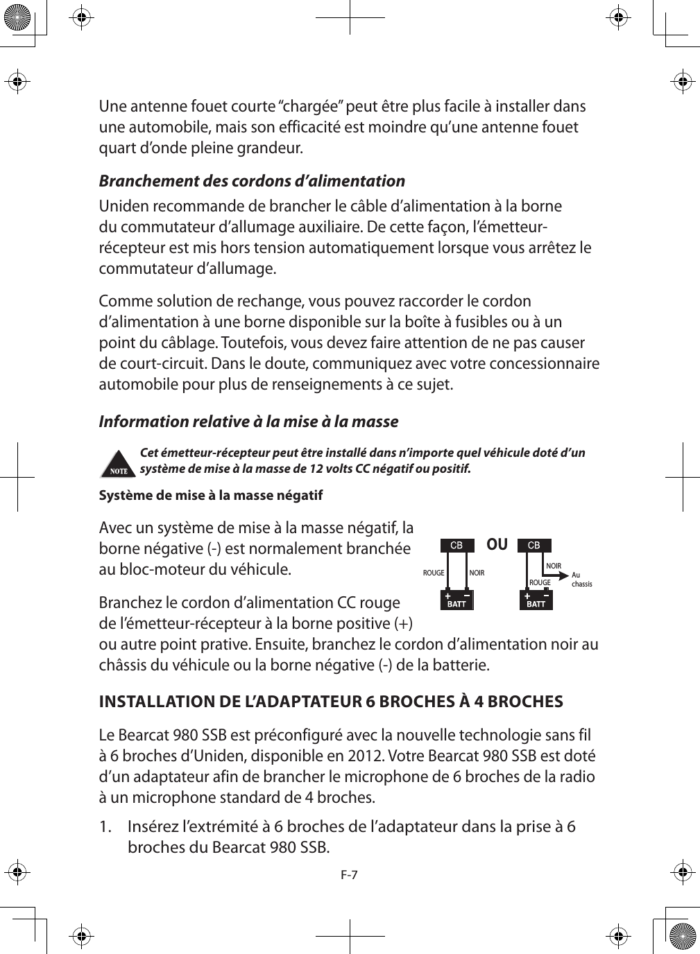 F-7Une antenne fouet courte “chargée” peut être plus facile à installer dans une automobile, mais son efficacité est moindre qu’une antenne fouet quart d’onde pleine grandeur. Branchement des cordons d’alimentation Uniden recommande de brancher le câble d’alimentation à la borne du commutateur d’allumage auxiliaire. De cette façon, l’émetteur-récepteur est mis hors tension automatiquement lorsque vous arrêtez le commutateur d’allumage. Comme solution de rechange, vous pouvez raccorder le cordon d’alimentation à une borne disponible sur la boîte à fusibles ou à un point du câblage. Toutefois, vous devez faire attention de ne pas causer de court-circuit. Dans le doute, communiquez avec votre concessionnaire automobile pour plus de renseignements à ce sujet. Information relative à la mise à la masse Cet émetteur-récepteur peut être installé dans n’importe quel véhicule doté d’un système de mise à la masse de 12 volts CC négatif ou positif. Système de mise à la masse négatif  Avec un système de mise à la masse négatif, la borne négative (-) est normalement branchée au bloc-moteur du véhicule.Branchez le cordon d’alimentation CC rouge de l’émetteur-récepteur à la borne positive (+) ou autre point prative. Ensuite, branchez le cordon d’alimentation noir au châssis du véhicule ou la borne négative (-) de la batterie.INSTALLATION DE L’ADAPTATEUR 6 BROCHES À 4 BROCHES Le Bearcat 980 SSB est préconfiguré avec la nouvelle technologie sans fil à 6 broches d’Uniden, disponible en 2012. Votre Bearcat 980 SSB est doté d’un adaptateur afin de brancher le microphone de 6 broches de la radio à un microphone standard de 4 broches. 1.  Insérez l’extrémité à 6 broches de l’adaptateur dans la prise à 6 broches du Bearcat 980 SSB. OUROUGE NOIRROUGENOIRAuchassis