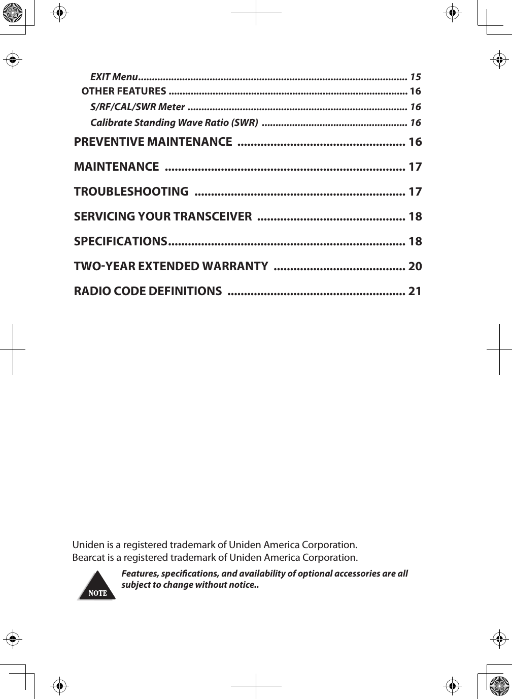 Uniden is a registered trademark of Uniden America Corporation.Bearcat is a registered trademark of Uniden America Corporation.Features, specications, and availability of optional accessories are all subject to change without notice.. EXIT Menu .................................................................................................. 15OTHER FEATURES ....................................................................................... 16S/RF/CAL/SWR Meter  ................................................................................ 16Calibrate Standing Wave Ratio (SWR)  ..................................................... 16PREVENTIVE MAINTENANCE  ................................................... 16MAINTENANCE  ......................................................................... 17TROUBLESHOOTING  ................................................................ 17SERVICING YOUR TRANSCEIVER  ............................................. 18SPECIFICATIONS ........................................................................ 18TWOYEAR EXTENDED WARRANTY  ........................................ 20RADIO CODE DEFINITIONS  ...................................................... 21