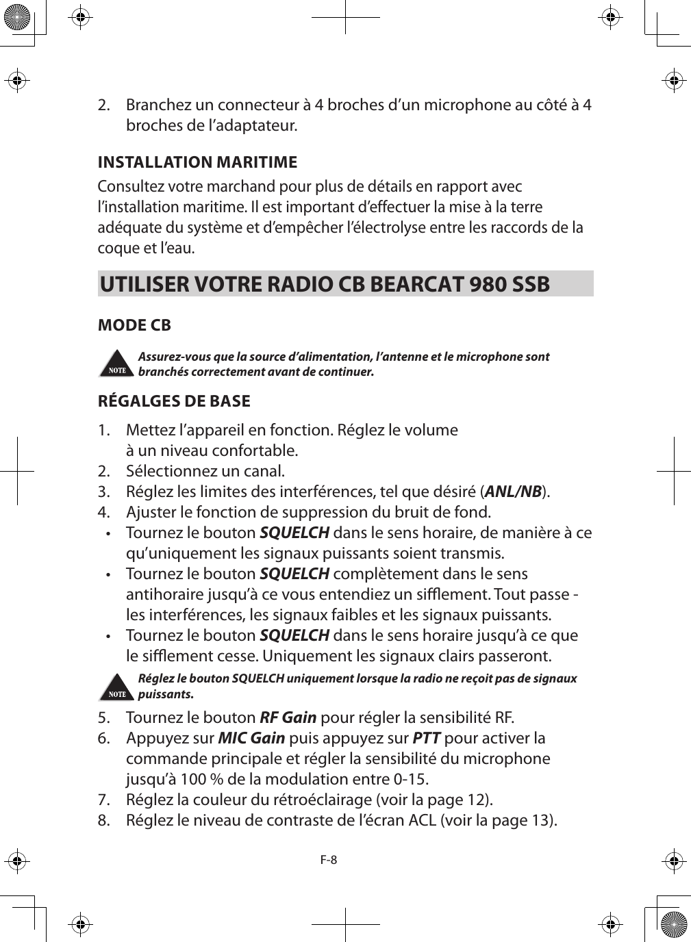 F-82.  Branchez un connecteur à 4 broches d’un microphone au côté à 4 broches de l’adaptateur.INSTALLATION MARITIME Consultez votre marchand pour plus de détails en rapport avec l’installation maritime. Il est important d’effectuer la mise à la terre adéquate du système et d’empêcher l’électrolyse entre les raccords de la coque et l’eau. UTILISER VOTRE RADIO CB BEARCAT 980 SSBMODE CB Assurez-vous que la source d’alimentation, l’antenne et le microphone sont branchés correctement avant de continuer. RÉGALGES DE BASE1.  Mettez l’appareil en fonction. Réglez le volume à un niveau confortable. 2.  Sélectionnez un canal. 3.  Réglez les limites des interférences, tel que désiré (ANL/NB).4.  Ajuster le fonction de suppression du bruit de fond.•  Tournez le bouton SQUELCH dans le sens horaire, de manière à ce qu’uniquement les signaux puissants soient transmis. •  Tournez le bouton SQUELCH complètement dans le sensantihoraire jusqu’à ce vous entendiez un siement. Tout passe - les interférences, les signaux faibles et les signaux puissants.•  Tournez le bouton SQUELCH dans le sens horaire jusqu’à ce que le siement cesse. Uniquement les signaux clairs passeront. Réglez le bouton SQUELCH uniquement lorsque la radio ne reçoit pas de signaux puissants. 5.  Tournez le bouton RF Gain pour régler la sensibilité RF. 6.   Appuyez sur MIC Gain puis appuyez sur PTT pour activer la commande principale et régler la sensibilité du microphone jusqu’à 100 % de la modulation entre 0-15.7.  Réglez la couleur du rétroéclairage (voir la page 12).8.  Réglez le niveau de contraste de l’écran ACL (voir la page 13).