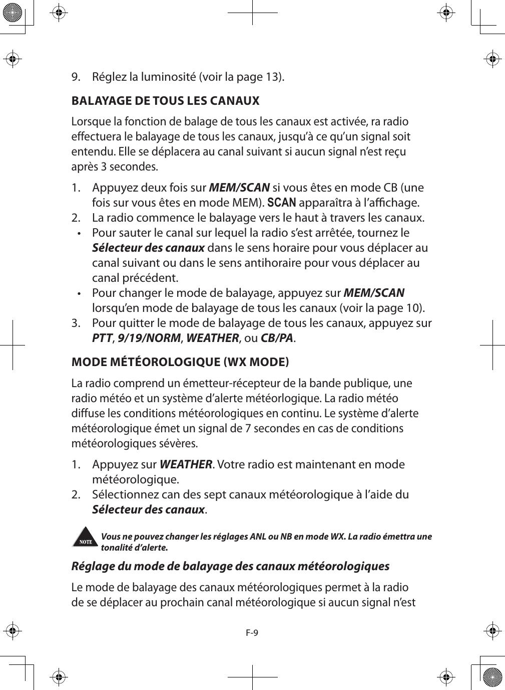 F-99.  Réglez la luminosité (voir la page 13).BALAYAGE DE TOUS LES CANAUXLorsque la fonction de balage de tous les canaux est activée, ra radio effectuera le balayage de tous les canaux, jusqu’à ce qu’un signal soit entendu. Elle se déplacera au canal suivant si aucun signal n’est reçu après 3 secondes.1.  Appuyez deux fois sur MEM/SCAN si vous êtes en mode CB (une fois sur vous êtes en mode MEM). SCAN apparaîtra à l’achage.2.  La radio commence le balayage vers le haut à travers les canaux. •  Pour sauter le canal sur lequel la radio s’est arrêtée, tournez le Sélecteur des canaux dans le sens horaire pour vous déplacer au canal suivant ou dans le sens antihoraire pour vous déplacer au canal précédent.•  Pour changer le mode de balayage, appuyez sur MEM/SCAN lorsqu’en mode de balayage de tous les canaux (voir la page 10).3.  Pour quitter le mode de balayage de tous les canaux, appuyez sur PTT, 9/19/NORM, WEATHER, ou CB/PA. MODE MÉTÉOROLOGIQUE WX MODELa radio comprend un émetteur-récepteur de la bande publique, une radio météo et un système d’alerte météorlogique. La radio météo diffuse les conditions météorologiques en continu. Le système d’alerte météorologique émet un signal de 7 secondes en cas de conditions météorologiques sévères. 1.  Appuyez sur WEATHER. Votre radio est maintenant en mode météorologique.2.  Sélectionnez can des sept canaux météorologique à l’aide du Sélecteur des canaux.Vous ne pouvez changer les réglages ANL ou NB en mode WX. La radio émettra une tonalité d’alerte. Réglage du mode de balayage des canaux météorologiquesLe mode de balayage des canaux météorologiques permet à la radio de se déplacer au prochain canal météorologique si aucun signal n’est 