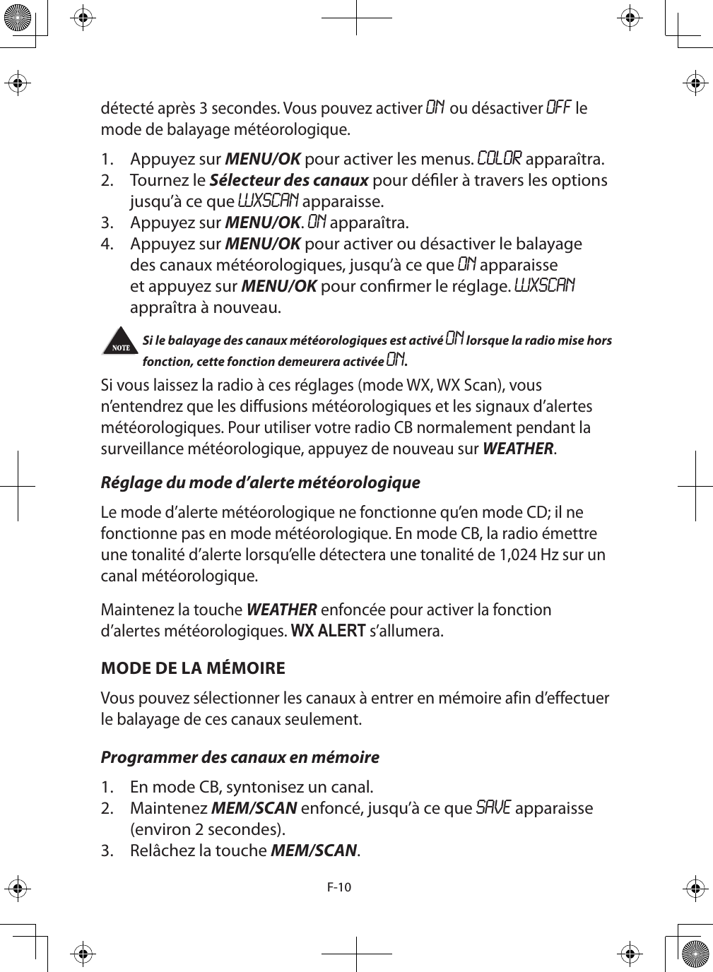 F-10détecté après 3 secondes. Vous pouvez activer ON ou désactiver OFF le mode de balayage météorologique.1.  Appuyez sur MENU/OK pour activer les menus. COLOR apparaîtra.2.  Tournez le Sélecteur des canaux pour déler à travers les options jusqu’à ce que WXSCAN apparaisse.3.  Appuyez sur MENU/OK. ON apparaîtra.4.  Appuyez sur MENU/OK pour activer ou désactiver le balayage des canaux météorologiques, jusqu’à ce que ON apparaisse et appuyez sur MENU/OK pour conrmer le réglage. WXSCAN appraîtra à nouveau.Si le balayage des canaux météorologiques est activé ON lorsque la radio mise hors fonction, cette fonction demeurera activée ON.Si vous laissez la radio à ces réglages (mode WX, WX Scan), vous n’entendrez que les diffusions météorologiques et les signaux d’alertes météorologiques. Pour utiliser votre radio CB normalement pendant la surveillance météorologique, appuyez de nouveau sur WEATHER.Réglage du mode d’alerte météorologiqueLe mode d’alerte météorologique ne fonctionne qu’en mode CD; il ne fonctionne pas en mode météorologique. En mode CB, la radio émettre une tonalité d’alerte lorsqu’elle détectera une tonalité de 1,024 Hz sur un canal météorologique.Maintenez la touche WEATHER enfoncée pour activer la fonction d’alertes météorologiques. WX ALERT s’allumera.MODE DE LA MÉMOIREVous pouvez sélectionner les canaux à entrer en mémoire afin d’effectuer le balayage de ces canaux seulement. Programmer des canaux en mémoire1.  En mode CB, syntonisez un canal.2.  Maintenez MEM/SCAN enfoncé, jusqu’à ce que SAVE apparaisse (environ 2 secondes).3.  Relâchez la touche MEM/SCAN. 