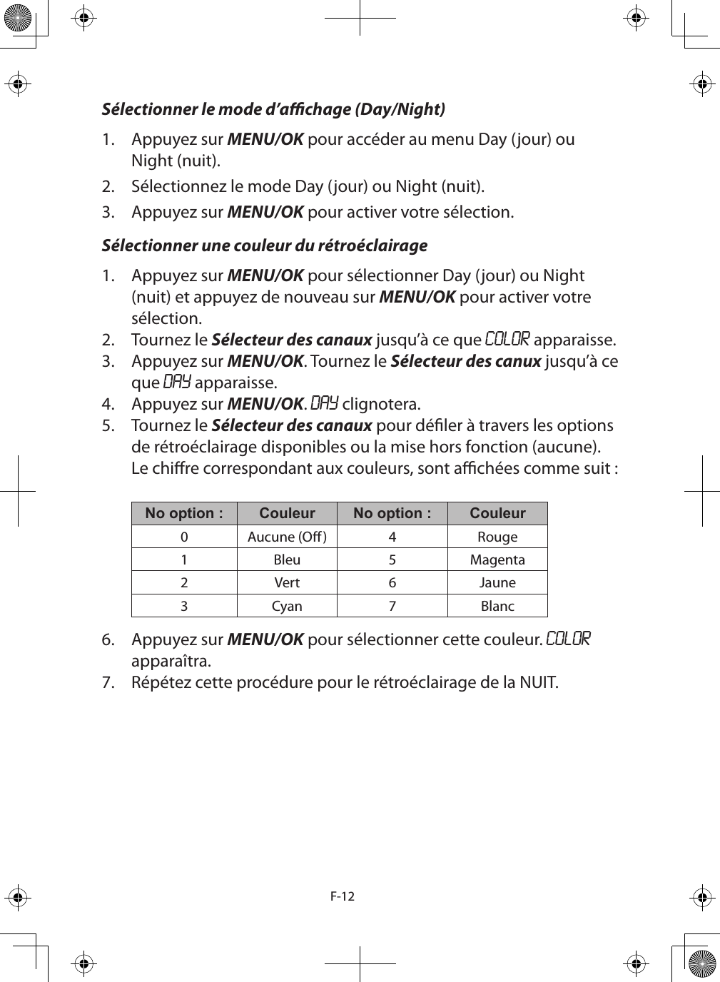 F-12Sélectionner le mode d’achage (Day/Night)1.  Appuyez sur MENU/OK pour accéder au menu Day (jour) ou Night (nuit).2.  Sélectionnez le mode Day (jour) ou Night (nuit).3.  Appuyez sur MENU/OK pour activer votre sélection.Sélectionner une couleur du rétroéclairage1.  Appuyez sur MENU/OK pour sélectionner Day (jour) ou Night (nuit) et appuyez de nouveau sur MENU/OK pour activer votre sélection.2.  Tournez le Sélecteur des canaux jusqu’à ce que COLOR apparaisse.3.  Appuyez sur MENU/OK. Tournez le Sélecteur des canux jusqu’à ce que DAY apparaisse. 4.  Appuyez sur MENU/OK. DAY clignotera.5.  Tournez le Sélecteur des canaux pour déler à travers les options de rétroéclairage disponibles ou la mise hors fonction (aucune). Le chire correspondant aux couleurs, sont achées comme suit :  No option : Couleur No option : Couleur0 Aucune (O) 4 Rouge1 Bleu 5 Magenta2 Vert 6 Jaune3 Cyan 7 Blanc6.  Appuyez sur MENU/OK pour sélectionner cette couleur. COLOR apparaîtra.7.  Répétez cette procédure pour le rétroéclairage de la NUIT.