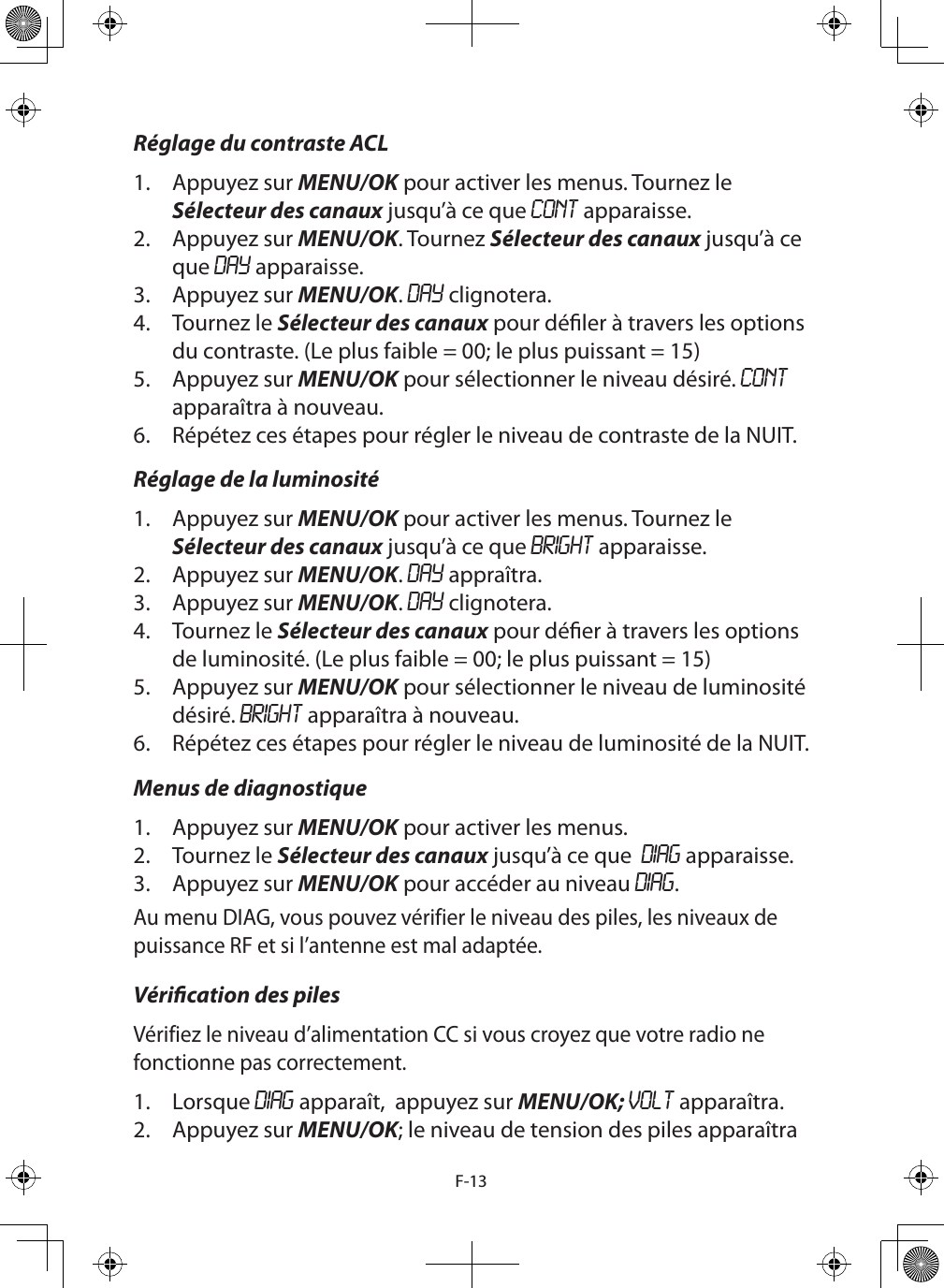 F-13Réglage du contraste ACL1.  Appuyez sur MENU/OK pour activer les menus. Tournez le Sélecteur des canaux jusqu’à ce que CONT apparaisse.2.  Appuyez sur MENU/OK. Tournez Sélecteur des canaux jusqu’à ce que DAY apparaisse. 3.  Appuyez sur MENU/OK. DAY clignotera.4.  Tournez le Sélecteur des canaux pour déler à travers les options du contraste. (Le plus faible = 00; le plus puissant = 15) 5.  Appuyez sur MENU/OK pour sélectionner le niveau désiré. CONT apparaîtra à nouveau.6.  Répétez ces étapes pour régler le niveau de contraste de la NUIT.Réglage de la luminosité1.  Appuyez sur MENU/OK pour activer les menus. Tournez le Sélecteur des canaux jusqu’à ce que BRIGHT apparaisse.2.  Appuyez sur MENU/OK. DAY appraîtra. 3.  Appuyez sur MENU/OK. DAY clignotera.4.  Tournez le Sélecteur des canaux pour déer à travers les options de luminosité. (Le plus faible = 00; le plus puissant = 15)5.  Appuyez sur MENU/OK pour sélectionner le niveau de luminosité désiré. BRIGHT apparaîtra à nouveau.6.  Répétez ces étapes pour régler le niveau de luminosité de la NUIT.Menus de diagnostique1.  Appuyez sur MENU/OK pour activer les menus. 2.  Tournez le Sélecteur des canaux jusqu’à ce que  DIAG apparaisse.3.  Appuyez sur MENU/OK pour accéder au niveau DIAG.Au menu DIAG, vous pouvez vérifier le niveau des piles, les niveaux de puissance RF et si l’antenne est mal adaptée.Vérication des pilesVérifiez le niveau d’alimentation CC si vous croyez que votre radio ne fonctionne pas correctement.1.  Lorsque DIAG apparaît,  appuyez sur MENU/OK; VOLT apparaîtra.2.  Appuyez sur MENU/OK; le niveau de tension des piles apparaîtra 