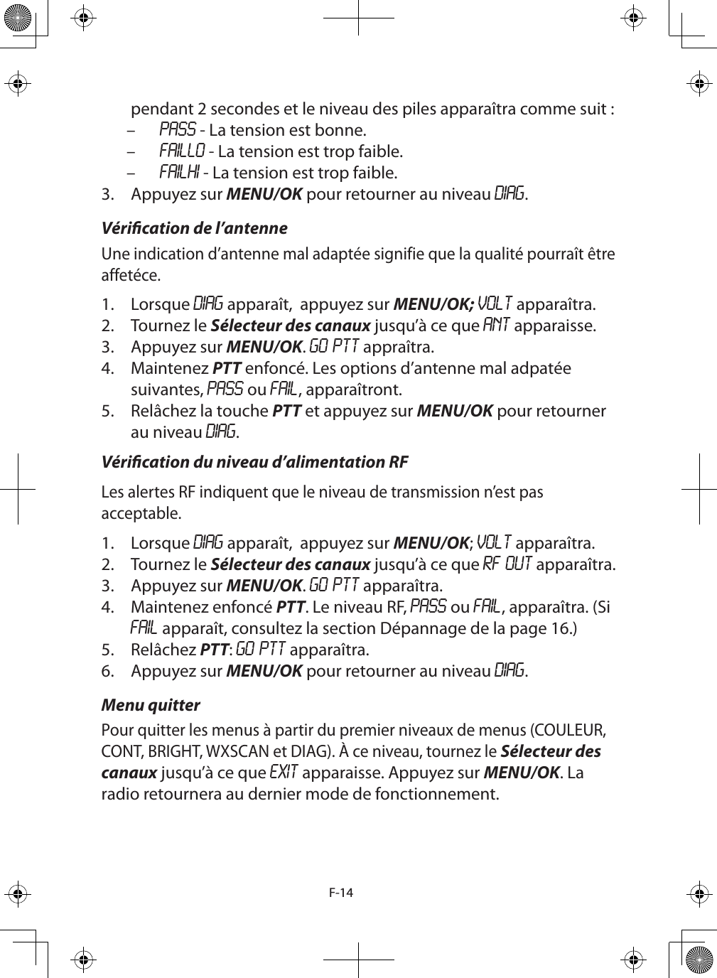 F-14pendant 2 secondes et le niveau des piles apparaîtra comme suit : – PASS - La tension est bonne. – FAILLO - La tension est trop faible. – FAILHI - La tension est trop faible.3.  Appuyez sur MENU/OK pour retourner au niveau DIAG.Vérication de l’antenneUne indication d’antenne mal adaptée signifie que la qualité pourraît être affetéce. 1.  Lorsque DIAG apparaît,  appuyez sur MENU/OK; VOLT apparaîtra.2.  Tournez le Sélecteur des canaux jusqu’à ce que ANT apparaisse.3.  Appuyez sur MENU/OK. GO PTT appraîtra.4.  Maintenez PTT enfoncé. Les options d’antenne mal adpatée suivantes, PASS ou FAIL, apparaîtront.5.  Relâchez la touche PTT et appuyez sur MENU/OK pour retourner au niveau DIAG.Vérication du niveau d’alimentation RFLes alertes RF indiquent que le niveau de transmission n’est pas acceptable. 1.  Lorsque DIAG apparaît,  appuyez sur MENU/OK; VOLT apparaîtra.2.  Tournez le Sélecteur des canaux jusqu’à ce que RF OUT apparaîtra.3.  Appuyez sur MENU/OK. GO PTT apparaîtra.4.  Maintenez enfoncé PTT. Le niveau RF, PASS ou FAIL, apparaîtra. (Si FAIL apparaît, consultez la section Dépannage de la page 16.)5.  Relâchez PTT: GO PTT apparaîtra.6.  Appuyez sur MENU/OK pour retourner au niveau DIAG.Menu quitterPour quitter les menus à partir du premier niveaux de menus (COULEUR, CONT, BRIGHT, WXSCAN et DIAG). À ce niveau, tournez le Sélecteur des canaux jusqu’à ce que EXIT apparaisse. Appuyez sur MENU/OK. La radio retournera au dernier mode de fonctionnement.