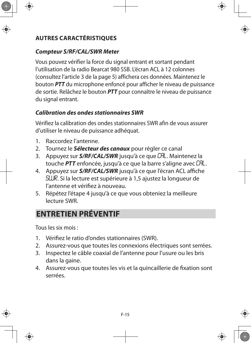 F-15AUTRES CARACTÉRISTIQUESCompteur S/RF/CAL/SWR Meter Vous pouvez vérifier la force du signal entrant et sortant pendant l’utilisation de la radio Bearcat 980 SSB. L’écran ACL à 12 colonnes (consultez l’article 3 de la page 5) affichera ces données. Maintenez le bouton PTT du microphone enfoncé pour afficher le niveau de puissance de sortie. Relâchez le bouton PTT pour connaître le niveau de puissance du signal entrant. Calibration des ondes stationnaires SWR Vérifiez la calibration des ondes stationnaires SWR afin de vous assurer d’utiliser le niveau de puissance adhéquat.  1.  Raccordez l’antenne.2.  Tournez le Sélecteur des canaux pour régler ce canal3.  Appuyez sur S/RF/CAL/SWR jusqu’à ce que CAL. Maintenez la touche PTT enfoncée, jusqu’à ce que la barre s’aligne avec CAL.4.  Appuyez sur S/RF/CAL/SWR jusqu’à ce que l’écran ACL ache SWR. Si la lecture est supérieure à 1,5 ajustez la longueur de l’antenne et vériez à nouveau.  5.  Répétez l’étape 4 jusqu’à ce que vous obteniez la meilleure lecture SWR. ENTRETIEN PRÉVENTIF Tous les six mois : 1.  Vériez le ratio d’ondes stationnaires (SWR). 2.  Assurez-vous que toutes les connexions électriques sont serrées. 3.  Inspectez le câble coaxial de l’antenne pour l’usure ou les bris dans la gaine. 4.  Assurez-vous que toutes les vis et la quincaillerie de xation sont serrées.  