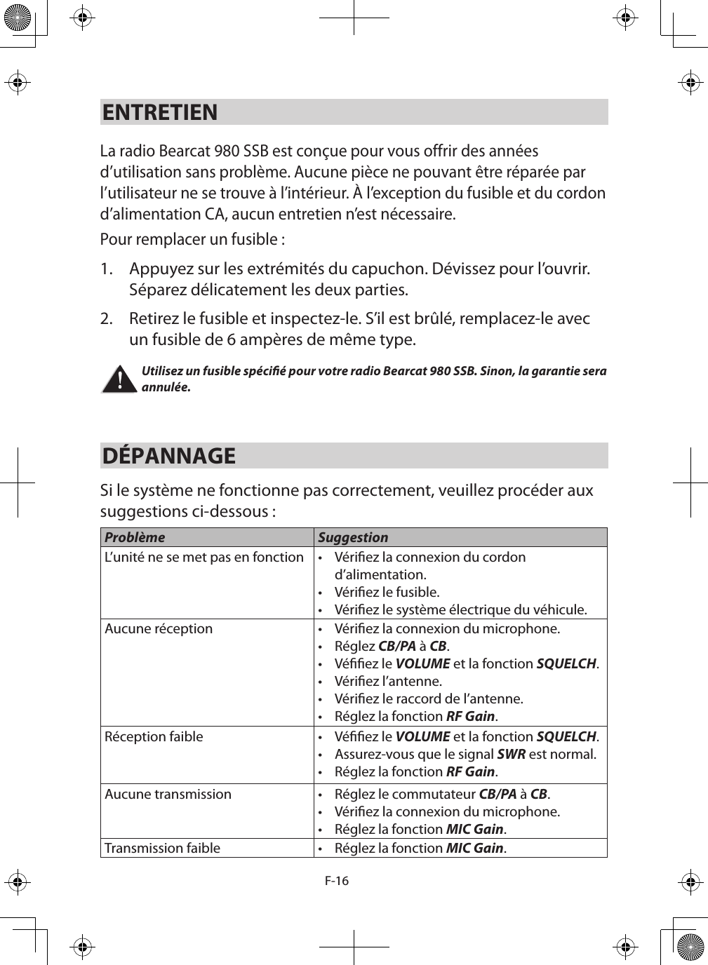 F-16ENTRETIEN La radio Bearcat 980 SSB est conçue pour vous offrir des années d’utilisation sans problème. Aucune pièce ne pouvant être réparée par l’utilisateur ne se trouve à l’intérieur. À l’exception du fusible et du cordon d’alimentation CA, aucun entretien n’est nécessaire.Pour remplacer un fusible : 1.  Appuyez sur les extrémités du capuchon. Dévissez pour l’ouvrir. Séparez délicatement les deux parties. 2.  Retirez le fusible et inspectez-le. S’il est brûlé, remplacez-le avec un fusible de 6 ampères de même type. Utilisez un fusible spécié pour votre radio Bearcat 980 SSB. Sinon, la garantie sera annulée.DÉPANNAGE Si le système ne fonctionne pas correctement, veuillez procéder aux suggestions ci-dessous :  Problème SuggestionL’unité ne se met pas en fonction •  Vériez la connexion du cordon d’alimentation. •  Vériez le fusible. •  Vériez le système électrique du véhicule.Aucune réception •  Vériez la connexion du microphone. •  Réglez CB/PA à CB. •  Véez le VOLUME et la fonction SQUELCH. •  Vériez l’antenne. •  Vériez le raccord de l’antenne. •  Réglez la fonction RF Gain. Réception faible •  Véez le VOLUME et la fonction SQUELCH. •  Assurez-vous que le signal SWR est normal.•  Réglez la fonction RF Gain. Aucune transmission •  Réglez le commutateur CB/PA à CB. •  Vériez la connexion du microphone.•  Réglez la fonction MIC Gain. Transmission faible •  Réglez la fonction MIC Gain. 