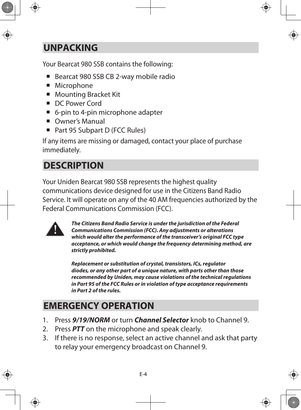 E-4UNPACKINGYour Bearcat 980 SSB contains the following:  Bearcat 980 SSB CB 2-way mobile radio  Microphone  Mounting Bracket Kit  DC Power Cord  6-pin to 4-pin microphone adapter Owner’s Manual  Part 95 Subpart D (FCC Rules) If any items are missing or damaged, contact your place of purchase immediately. DESCRIPTION Your Uniden Bearcat 980 SSB represents the highest quality communications device designed for use in the Citizens Band Radio Service. It will operate on any of the 40 AM frequencies authorized by the Federal Communications Commission (FCC). The Citizens Band Radio Service is under the jurisdiction of the Federal Communications Commission (FCC). Any adjustments or alterations which would alter the performance of the transceiver’s original FCC type acceptance, or which would change the frequency determining method, are strictly prohibited.  Replacement or substitution of crystal, transistors, ICs, regulator diodes, or any other part of a unique nature, with parts other than those recommended by Uniden, may cause violations of the technical regulations in Part 95 of the FCC Rules or in violation of type acceptance requirements in Part 2 of the rules.EMERGENCY OPERATION 1.  Press 9/19/NORM or turn Channel Selector knob to Channel 9. 2.  Press PTT on the microphone and speak clearly. 3.  If there is no response, select an active channel and ask that party to relay your emergency broadcast on Channel 9. 