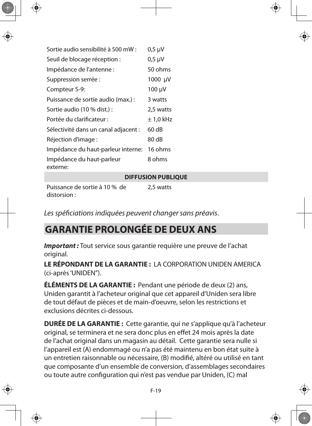 F-19Sortie audio sensibilité à 500 mW :0,5 µVSeuil de blocage réception : 0,5 µVImpédance de l’antenne : 50 ohmsSuppression serrée : 1000  µVCompteur S-9: 100 µVPuissance de sortie audio (max.) : 3 wattsSortie audio (10 % dist.) : 2,5 wattsPortée du claricateur : ± 1,0 kHzSélectivité dans un canal adjacent : 60 dBRéjection d’image : 80 dBImpédance du haut-parleur interne: 16 ohmsImpédance du haut-parleur externe:8 ohmsDIFFUSION PUBLIQUEPuissance de sortie à 10 %  de distorsion : 2,5 watts Les spéciations indiquées peuvent changer sans préavis. GARANTIE PROLONGÉE DE DEUX ANS Important : Tout service sous garantie requière une preuve de l’achat original.LE RÉPONDANT DE LA GARANTIE :  LA CORPORATION UNIDEN AMERICA (ci-après ‘UNIDEN”).ÉLÉMENTS DE LA GARANTIE :  Pendant une période de deux (2) ans, Uniden garantit à l’acheteur original que cet appareil d’Uniden sera libre de tout défaut de pièces et de main-d’oeuvre, selon les restrictions et exclusions décrites ci-dessous.DURÉE DE LA GARANTIE :  Cette garantie, qui ne s’applique qu’à l’acheteur original, se terminera et ne sera donc plus en eet 24 mois après la date de l’achat original dans un magasin au détail.  Cette garantie sera nulle si l’appareil est (A) endommagé ou n’a pas été maintenu en bon état suite à un entretien raisonnable ou nécessaire, (B) modié, altéré ou utilisé en tant que composante d’un ensemble de conversion, d’assemblages secondaires ou toute autre conguration qui n’est pas vendue par Uniden, (C) mal 