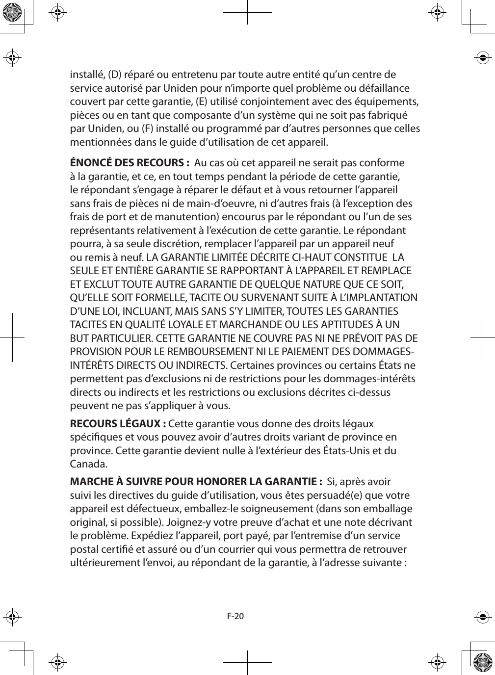 F-20installé, (D) réparé ou entretenu par toute autre entité qu’un centre de service autorisé par Uniden pour n’importe quel problème ou défaillance couvert par cette garantie, (E) utilisé conjointement avec des équipements, pièces ou en tant que composante d’un système qui ne soit pas fabriqué par Uniden, ou (F) installé ou programmé par d’autres personnes que celles mentionnées dans le guide d’utilisation de cet appareil.ÉNONCÉ DES RECOURS :  Au cas où cet appareil ne serait pas conforme à la garantie, et ce, en tout temps pendant la période de cette garantie, le répondant s’engage à réparer le défaut et à vous retourner l’appareil sans frais de pièces ni de main-d’oeuvre, ni d’autres frais (à l’exception des frais de port et de manutention) encourus par le répondant ou l’un de ses représentants relativement à l’exécution de cette garantie. Le répondant pourra, à sa seule discrétion, remplacer l’appareil par un appareil neuf ou remis à neuf. LA GARANTIE LIMITÉE DÉCRITE CI-HAUT CONSTITUE  LA SEULE ET ENTIÈRE GARANTIE SE RAPPORTANT À L’APPAREIL ET REMPLACE ET EXCLUT TOUTE AUTRE GARANTIE DE QUELQUE NATURE QUE CE SOIT, QU’ELLE SOIT FORMELLE, TACITE OU SURVENANT SUITE À L’IMPLANTATION D’UNE LOI, INCLUANT, MAIS SANS S’Y LIMITER, TOUTES LES GARANTIES TACITES EN QUALITÉ LOYALE ET MARCHANDE OU LES APTITUDES À UN BUT PARTICULIER. CETTE GARANTIE NE COUVRE PAS NI NE PRÉVOIT PAS DE PROVISION POUR LE REMBOURSEMENT NI LE PAIEMENT DES DOMMAGES-INTÉRÊTS DIRECTS OU INDIRECTS. Certaines provinces ou certains États ne permettent pas d’exclusions ni de restrictions pour les dommages-intérêts directs ou indirects et les restrictions ou exclusions décrites ci-dessus peuvent ne pas s’appliquer à vous.RECOURS LÉGAUX : Cette garantie vous donne des droits légaux spéciques et vous pouvez avoir d’autres droits variant de province en province. Cette garantie devient nulle à l’extérieur des États-Unis et du Canada.MARCHE À SUIVRE POUR HONORER LA GARANTIE :  Si, après avoir suivi les directives du guide d’utilisation, vous êtes persuadé(e) que votre appareil est défectueux, emballez-le soigneusement (dans son emballage original, si possible). Joignez-y votre preuve d’achat et une note décrivant le problème. Expédiez l’appareil, port payé, par l’entremise d’un service postal certié et assuré ou d’un courrier qui vous permettra de retrouver ultérieurement l’envoi, au répondant de la garantie, à l’adresse suivante : 