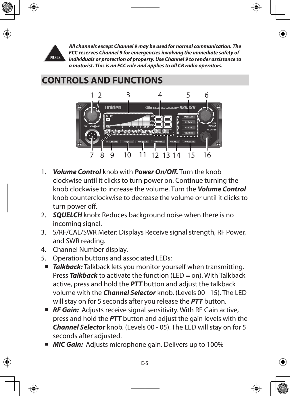 E-5All channels except Channel 9 may be used for normal communication. The FCC reserves Channel 9 for emergencies involving the immediate safety of individuals or protection of property. Use Channel 9 to render assistance to a motorist. This is an FCC rule and applies to all CB radio operators. CONTROLS AND FUNCTIONS1.  Volume Control knob with Power On/O. Turn the knob clockwise until it clicks to turn power on. Continue turning the knob clockwise to increase the volume. Turn the Volume Control knob counterclockwise to decrease the volume or until it clicks to turn power o.2.  SQUELCH knob: Reduces background noise when there is no incoming signal.3.  S/RF/CAL/SWR Meter: Displays Receive signal strength, RF Power, and SWR reading.4.  Channel Number display.5.  Operation buttons and associated LEDs: Talkback: Talkback lets you monitor yourself when transmitting. Press Talkback to activate the function (LED = on). With Talkback active, press and hold the PTT button and adjust the talkback volume with the Channel Selector knob. (Levels 00 - 15). The LED will stay on for 5 seconds after you release the PTT button. RF Gain:  Adjusts receive signal sensitivity. With RF Gain active, press and hold the PTT button and adjust the gain levels with the Channel Selector knob. (Levels 00 - 05). The LED will stay on for 5 seconds after adjusted. MIC Gain:  Adjusts microphone gain. Delivers up to 100% 142 5 67151413111098 12316