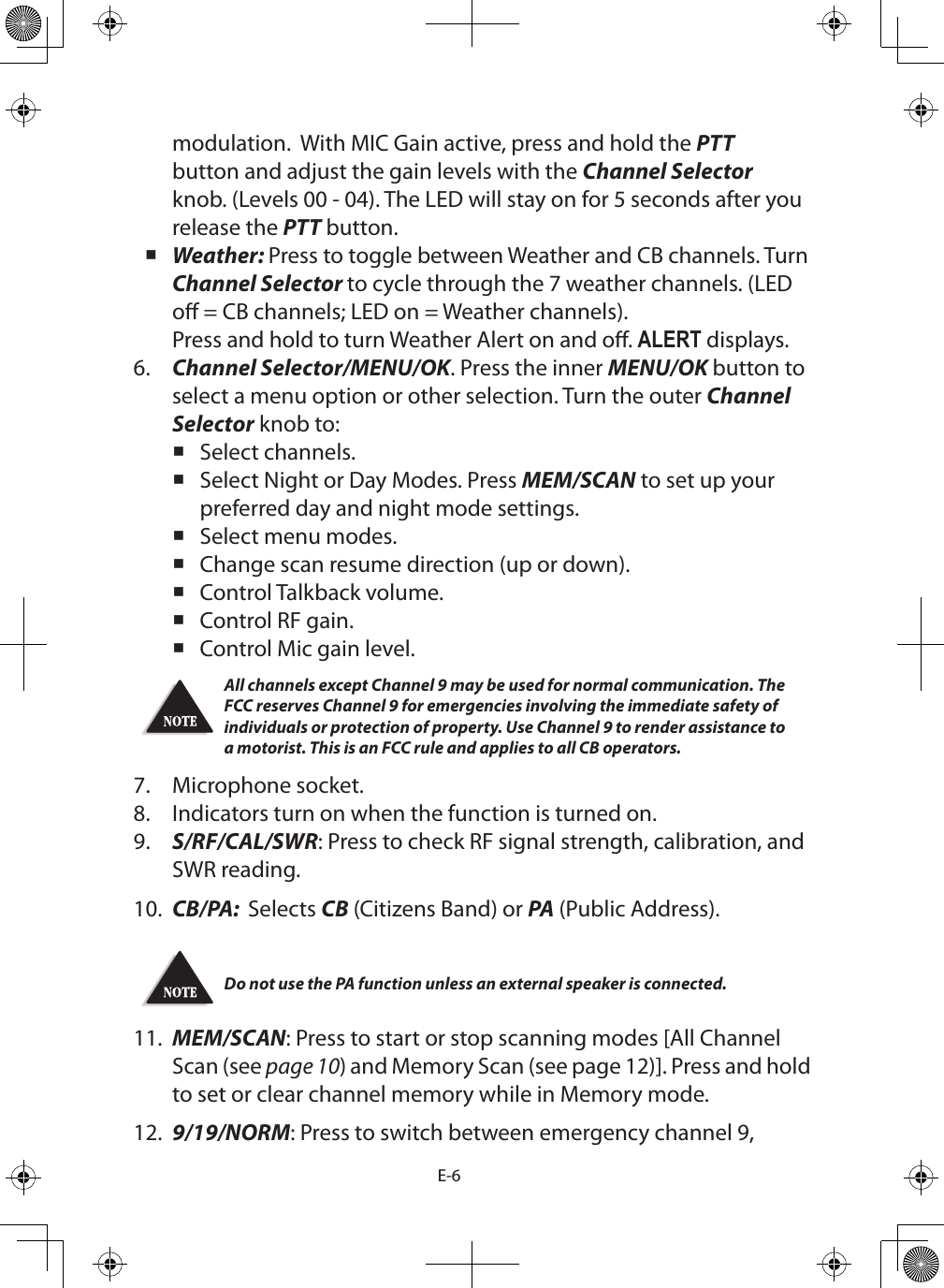 E-6modulation.  With MIC Gain active, press and hold the PTT button and adjust the gain levels with the Channel Selector knob. (Levels 00 - 04). The LED will stay on for 5 seconds after you release the PTT button. Weather: Press to toggle between Weather and CB channels. Turn Channel Selector to cycle through the 7 weather channels. (LED o = CB channels; LED on = Weather channels). Press and hold to turn Weather Alert on and o. ALERT displays.6.  Channel Selector/MENU/OK. Press the inner MENU/OK button to select a menu option or other selection. Turn the outer Channel Selector knob to: Select channels. Select Night or Day Modes. Press MEM/SCAN to set up your preferred day and night mode settings. Select menu modes. Change scan resume direction (up or down). Control Talkback volume. Control RF gain. Control Mic gain level.All channels except Channel 9 may be used for normal communication. The FCC reserves Channel 9 for emergencies involving the immediate safety of individuals or protection of property. Use Channel 9 to render assistance to a motorist. This is an FCC rule and applies to all CB operators.7.  Microphone socket.8.  Indicators turn on when the function is turned on.9.  S/RF/CAL/SWR: Press to check RF signal strength, calibration, and SWR reading.10.  CB/PA:  Selects CB (Citizens Band) or PA (Public Address).Do not use the PA function unless an external speaker is connected.11.  MEM/SCAN: Press to start or stop scanning modes [All Channel Scan (see page 10) and Memory Scan (see page 12)]. Press and hold to set or clear channel memory while in Memory mode.12.  9/19/NORM: Press to switch between emergency channel 9, 
