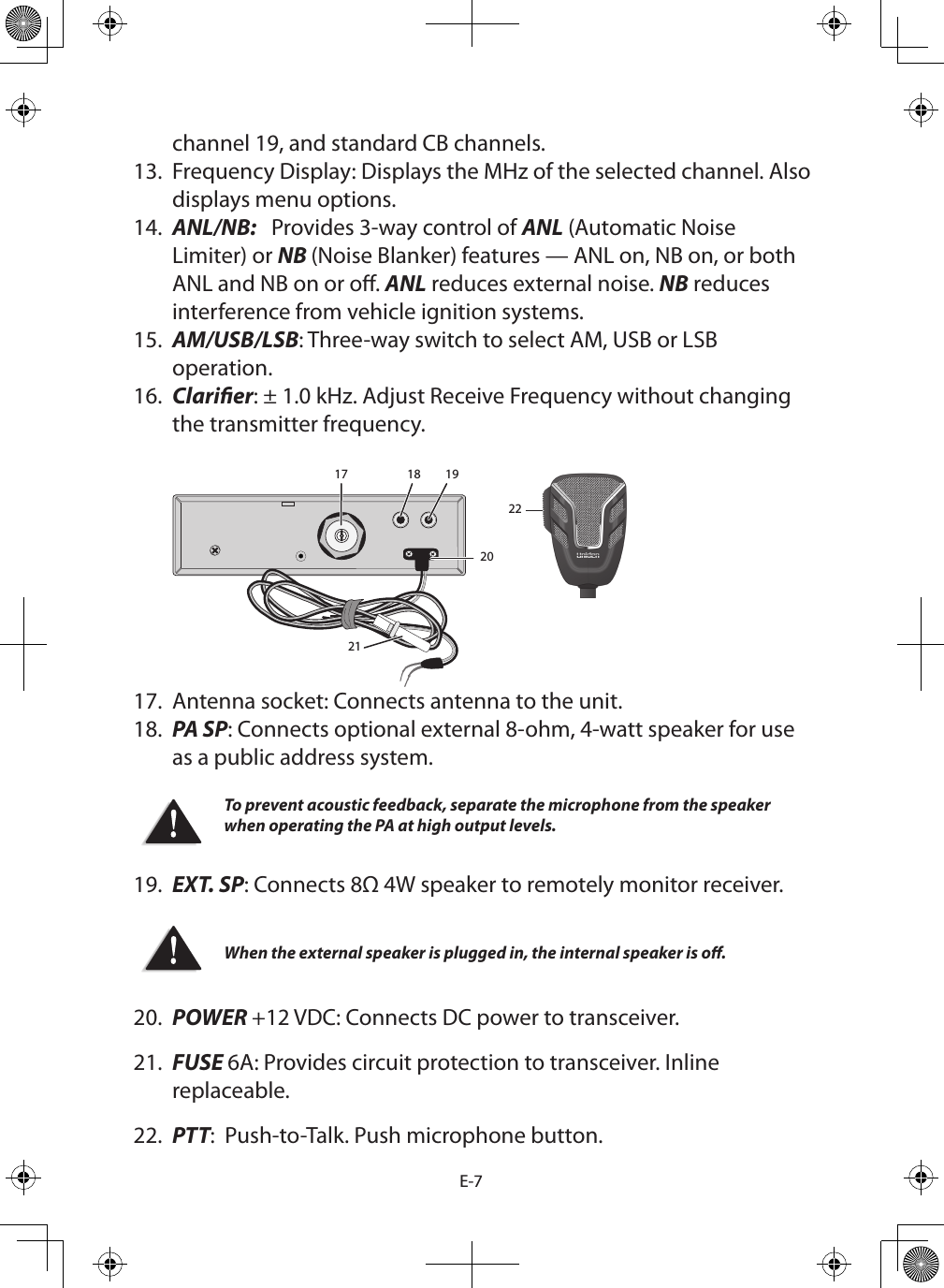 E-7channel 19, and standard CB channels. 13.  Frequency Display: Displays the MHz of the selected channel. Also displays menu options. 14.  ANL/NB:   Provides 3-way control of ANL (Automatic Noise Limiter) or NB (Noise Blanker) features — ANL on, NB on, or both ANL and NB on or o. ANL reduces external noise. NB reduces interference from vehicle ignition systems.15.  AM/USB/LSB: Three-way switch to select AM, USB or LSB operation.16.  Clarier: ± 1.0 kHz. Adjust Receive Frequency without changing the transmitter frequency.  17 18 1920212217.  Antenna socket: Connects antenna to the unit.18.  PA SP: Connects optional external 8-ohm, 4-watt speaker for use as a public address system. To prevent acoustic feedback, separate the microphone from the speaker when operating the PA at high output levels. 19.  EXT. SP: Connects 8Ω 4W speaker to remotely monitor receiver.  When the external speaker is plugged in, the internal speaker is o.20.  POWER +12 VDC: Connects DC power to transceiver. 21.  FUSE 6A: Provides circuit protection to transceiver. Inline replaceable.22.  PTT:  Push-to-Talk. Push microphone button.